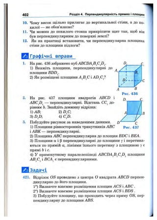 402 Розділ 4. Перпендикулярність прямих і площин
10. Чому висок щільно прилягає до вертикальної стіни, а до по­
хилої — не обов’язково?
11. Чи можна до похилого стовпа прикріпити щит так, щоб він
був перпендикулярним до поверхні землі?
12. Як на практиці встановити, чи перпендикулярна площина
стіни до площини підлоги?
{ ^ Графічні вправи
1. На рис. 436 зображено куб ABCDAfi^CJ)^.
1) Вкажіть площини, перпендикулярні до
площини BDDy
2) Як розміщені площини і
2. На рис. 437 площини квадратів ABCD
ABCJ)^ — перпендикулярні. Відстань СС^ до­
рівнює Ь. Знайдіть довжину відрізка:
1) АВ; 2) D fi
3) DJ)- 4) CJ).
3. Побудуйте рисунок за наведеними даними.
1) Площини рівносторонніх трикутників ABC
і АВК — перпендикулярні.
2) Площина ABC перпендикулярна до площин BDC і ВЕА.
3) Площини а і р перпендикулярні до площини у і перетина­
ються по прямій а , лініями їхнього перетину з площиною у є
прямі Ь і с.
4) У прямокутному паралелепіпеді ABCDAJi^CJi^ площини
ABjCj і ВСА^ є перпендикулярними.
Задачі
421. Відрізок OS проведено з центра О квадрата ABCD перпен­
дикулярно до його площини.
1°) Визначте взаємне розміщення площин ACS і ABC .
2°) Визначте взаємне розміщення площин ACS і BDS .
3) Побудуйте площину, що проходить через пряму OS, пер­
пендикулярну до площини ABS.
 