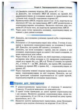 1°) Знайдіть довжину відрізка BD, якщо АС = 1 см.
2) Доведіть, що площина BKD {К лежить на прямій АС)
перпендикулярна до площини кожного із трикутників тоді
і тільки тоді, коли К е серединою сторони АС.
426. Прямокутник ABCD, сторони якого З см і 4 см, перегнули по
діагоналі АС так, що трикутники ABC і ADC розмістились в
перпендикулярних площинах. Визначте відстань між точ­
ками B iD після того, як перегнули прямокутник ABCD.
427. Через дану точку проведіть площину, перпендикулярну до
кожної з двох даних площин.
404 ______ _____________ Розділ 4. Перпендикулярність прямих і площин
428°. Доведіть, що площини суміжних граней куба є перпендику­
лярними.
429. Площини а і р перпендикулярні між собою. З точки А пло­
щини а проведено перпендикулярну до площини р пряму
АВ. Доведіть, що пряма АВ лежить у площині а.
430. Доведіть, що коли площина і пряма, яка не лежить у цій
площині, перпендикулярні до однієї і тієї самої площини, то
вони паралельні між собою.
431. Через точки А іВ , що лежать на лінії перетину р перпенди­
кулярних між собою плопщн а і р, проведено перпендику­
лярні до р прямі АА^ в а, ВВ^ в р. Точка X лежить на прямій
A4j, а точка Y — на ВВ^. Доведіть, що пряма ВВ^ перпенди­
кулярна до прямої ВХ, а пряма — перпендикулярна до
прямої А У.
432*. Через середину кожної сторони трикутника проведено пло-
пщну, перпендикулярну до цієї сторони. Доведіть, що всі
три проведені площини перетинаються по одній прямій,
перпендикулярній до площини трикутника.
Вправи для повторення
433. У рівносторонньому трикутнику зі стороною Ь визначте:
1) висоту; 2) радіуси вписаного та описаного кіл.
434. З однієї точки проведено до даної прямої перпендикуляр
і дві похилі. Визначте довжину перпендикуляра, якщо по­
хилі дорівнюють 41 см і 50 см, а їхні проекції на дану пряму
відносяться, як З : 10.
435. Визначте катети прямокутного трикутника, якщо бісектриса
прямого кута поділяє гіпотенузу на відрізки 15 см і 20 см.
 