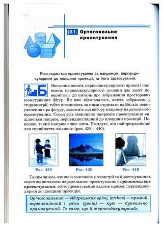 §21. Ортогональне
проектування
Розглядається проектування за напрямом, перпенди­
кулярним д о площ ини проекції, та його застосування.
Введення понять перпендикулярності прямої і пло­
щини, перпендикулярності площин дає змогу по­
вернутись до питань про зображення просторовиху Б
геометричних фігур. Як вже відзначалось, якість зображень у
стереометрії, тобто можливість за ними отримати найбільш повне
уявлення про фігуру, залежить від вибору напряму паралельного
проектування. Серед усіх можливих напрямів проектування ви­
діляється напрям, перпендикулярний до площини проекцій. По-
перше, такий напрям лише один. По-друге, він найприродніший
для сприйняття людиною (рис. 438 —440).
Рис. 438 Рис. 439 Рис. 440
Таким чином, одним із важливих у геометрії та її застосуваннях
окремим випадком паралельного проектування є ортогональне
проектування, тобто проектування вздовж прямої, перпендику­
лярної до плопщни проекцій.
Ортогональний — від грецьких opdoq (orthos) — прямий,
вертикальний і Y®via (допіа) — кут — буквально:
прямокутний. Те саме, що й «перпендикулярний».
 