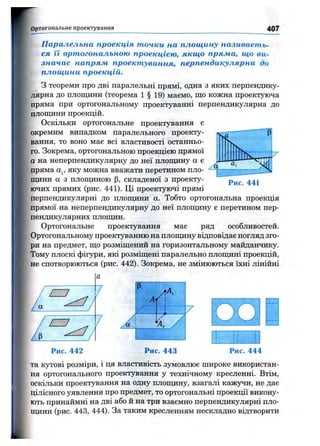 О ртогональне проектування 407
Паралельна проекція точки на площину називаєть­
ся її ортогональною проекцією, якщо пряма, що ви­
значає напряж проектування, перпендикулярна до
площини проекцій.
З теореми про дві паралельні прямі, одна з яких перпендику­
лярна до плопщни (теорема 1 § 19) маємо, що кожна проектуюча
пряма при ортогональному проектуванні перпендикулярна до
площини проекцій.
Оскільки ортогональне проектування є
окремим випадком паралельного проекту­
вання, то воно має всі властивості останньо­
го. Зокрема, ортогональною проекцією прямої
а на неперпендикулярну до неї площину а є
пряма Oj, яку можна вважати перетином пло­
щини а з площиною р, складеної з проекту­
ючих прямих (рис. 441). Ці проектуючі прямі
перпендикулярні до плопщни а. Тобто ортогональна проекція
прямої на неперпендикулярну до неї площину є перетином пер­
пендикулярних площин.
Ортогональне проектування має ряд особливостей.
Ортогональному проектуванню на площину відповідає погляд зго­
ри на предмет, що розміщений на горизонтальному майданчику.
Тому плоскі фігури, які розміщені паралельно площині проекцій,
не спотворюються (рис. 442). Зокрема, не змінюються їхні лінійні
Рис. 441
А ІІ
І. А
і. /
t л
Рис. 443 Рис. 444
та кутові розміри, і ця властивість зумовлює широке використан­
ня ортогонального проектування у технічному кресленні. Втім,
оскільки проектування на одну плопщну, взагалі кажз^и, не дає
цілісного уявлення про предмет, то ортогональні проекції викону­
ють принаймні на дві або й на три взаємно перпендикулярні пло­
щини (рис. 443, 444). За таким кресленням нескладно відтворити
 
