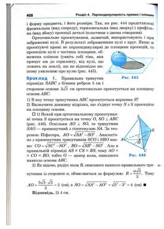 408 Розділ 4. Перпендикулярність прямих і площин
і форму предмета, і його розміри. Так, на рис. 444 представлені
фронтальна (вид спереду), горизонтальна (вид зверху) і профіль­
на (вид збоку) проекції деталі (пластини з двома отворами).
Ортогональне проектування, зазвичай, використовують і при
зображенні кулі. В результаті зображенням кулі є круг. Якщо ас
проектуючі прямі не перпендикулярні до плопщни проекцій, то
проекцією кулі є частина площини, об­
межена еліпсом (уявіть собі тінь, яка
прямує аж до горизонту, від кулі, що
лежить на землі), що не відповідає на­
шому уявленню про кулю (рис. 445).
Пр и кл а д 1. Правильна трикутна Рис. 445
піраміда SABC з бічним ребром 5 см і
стороною основи 3[3 см ортогонально проектується на площину
основи ABC.
1) В яку точку трикутника ABC проектується вершина S?
2) Визначити довжину відрізка, що з’єднує точку S з її проекцією
на площину основи.
□ 1) Нехай при ортогональному проектуван­
ні точка S проектується на точку О, SO 1. ABC
(рис. 446). Оскільки АО ± SO, то трикутник
SAO — прямокутний з гіпотенузою SA. За тео­
ремою Піфагора, АО = yjSA^' -SO^ . Аналогіч­
но з прямокутних трикутників SCO і SBO має­
мо: СО = ^SC^-SO^ , ВО = ^SB^-SO^ . Але в
правильній піраміді AS = CS - BS, тому АО =
= СО = ВО, тобто О — центр кола, описаного
навколо основи ABC.
2) Як відомо, радіус кола R, описаного навколо правильного три­
кутника із стороною а, обчислюється за формулою; R = —— . Тому
З
АО = = з (см), а SO = ^SA^-AO^ = = 4 (см). ■
З
Відповідь. 2) 4 см.
 