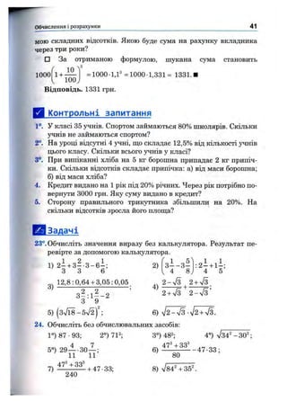 Обчислення і розрахунки 41
мою складних відсотків. Якою буде сума на рахунку вкладника
через три роки?
□ За отриманою формулою, шукана сума становить
1000 1 +
10
100,
Відповідь. 1331 грн.
= 1000-1,Ґ =1000 1,331= 1331.1
Д Контрольні запитання
1°. у класі 35 з^нів. Спортом займаються 80% школярів. Скільки
учнів не займаються спортом?
2°. На уроці відсутні 4 учні, ш;о складає 12,5% від кількості учнів
цього класу. Скільки всього учнів у класі?
3°. При випіканні хліба на 5 кг борошна припадає 2 кг припіч­
ки. Скільки відсотків складає припічка: а) від маси борошна;
б) від маси хліба?
4. Кредит видано на 1 рік під 20% річних. Через рік потрібно по­
вернути 3000 грн. Яку суму видано в кредит?
5. Сторону правильного трикутника збільшили на 20%. На
скільки відсотків зросла його плош;а?
Е!1 Задачі
23°. Обчисліть значення виразу без калькулятора. Результат пе­
ревірте за допомогою калькулятора.
2)1) 2 - + 3 - - 3 - 6 - -
3 3 6
з 1 - з ^
4 8
3)
12,8:0,64 + 3,05:0,05
3 ^ : і 2 _ 2 ^
З 9
5) (3V18- 5V2) ;
24. Обчисліть без обчислювальних засобів:
1°) 87 •93; 2°) 71^; 3°) 48^;
2 - У з 2+У з .
2+ л/з ^ 2 - Т з ’
6) ^ 2 - 7 3 -V2 + V3.
4°) л/34^-30^
4 7
5°) 29— ЗО— ;
11 11
7)
47^ -ь33^
240
+ 47-33;
6 ) 47-1^ , 4 7 . 3 3 ;
80
8)
 
