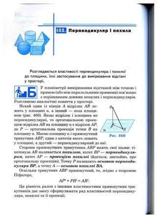 §22. Перпендикуляр і похила
Розглядаю ться властивості перпендикуляра і п о хил о ї
д о площ ини, їхн і застосування д о вимірю вання відстані
у просторі.
У планіметрії вимірювання відстаней між точкою і
прямою (або між паралельними прямими) пов’язане
з порівнянням довжин похилих і перпендикулярів.
Розглянемо аналогічні поняття у просторі.
Нехай один із кінців А відрізка АВ ле­
жить у площині а, а інший — поза плопщ-
ною (рис. 460). Якщо відрізок і площина не
перпендикулярні, то ортогональною проек­
цією відрізка АВ на площину а є відрізок АР,
де Р — ортогональна проекція точки В на
площину а. Маємо площину а і прямокутний
трикутник АВР, один з катетів якого лежить
у площині, а другий — перпендикулярний до неї.
Сторони прямокутного трикзггника АВР мають свої назви: гі­
потенуза АВ називається похилою, катет ВР — перпендикуля­
ром, катет АР — проекцією похилої (йдеться, звичайно, про
ортогональну проекцію). Точку Р називають основою перпенди­
куляра ВР, а точку А — основою похилої БА.
Оскільки трикутник АВР прямокутний, то, згідно з теоремою
Піфагора,
АР^ + РВ^^АВ
Ця рівність разом з іншими властивостями прямокутних три­
кутників дає змогу сформулювати ряд властивостей перпендику­
ляра, похилої та її проекції.
Рис. 460
 