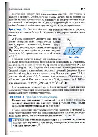 і Перпендикуляр і похила 417
Рис. 466
Розглянемо задачу про вимірювання відстані між точкою і
прямою у просторі. Оскільки через пряму і точку, що не лежить на
прямій, можна провести єдину плопщну, то сформульована зада­
ча є взагалі планіметричною. Однак у стереометрії ця задача має
свої особливості, які можна проілюструвати таким прикладом.
Приклад 2. Знайти відстань від вершини башти до дороги,
якш;о відомі висота башти h і відстань а від дороги до підніжжя
башти.
□ Умову прикладу ілюструє рис. 466, на
якому поверхня землі моделюється плопщ-
ною а, дорога — прямою АВ, башта — відріз­
ком 0 0 ^, перпендикулярним до плопщни а.
Шукана відстань дорівнює довжині перпен­
дикуляра ОС, проведеного з точки о до пря­
мої АВ.
Проблема полягає в тому, як знайти осно­
ву цього перпендикуляра, перебуваючи в плошдні а. Очевидно,
ш,о для цього досить з точки Oj провести перпендикуляр OjC до
прямої АВ (рис. 466). Відрізок ОС і є шуканим перпендикуляром.
Справді, згідно з властивістю похилих і проекцій (теорема 2), ко­
жен інший відрізок, ш;о сполучає точку О з точкою прямої АВ, є
довшим від відрізка ОС, бо довша його проекція. Обчислення у
цій задачі прості. Оскільки трикутник OCOj прямокутний і ОС —
його гіпотенуза, то ОС = = л/а^ +h^ ■■
У розглянутому прикладі ми дійшли висновку, який широко
використовується при вимірюванні відстаней і встановленні пер­
пендикулярності прямих у просторі.
Теорема з (про три перпендикуляри).
Пряма, що проведена у площині через основу похилої,
перпендикулярна до похилої тоді і тільки тоді, коли
вона перпендикулярна до їі проекції.
Стисле доведення цієї теореми фактично наведено у прикладі 2.
Воно ґрунтується на тому, що порівняння довжин похилих, проведе­
них з однієї точки, еквівалентне порівнянню їхніх проекцій.
Теорема про три перпендикуляри е ознакою перпенди­
кулярності прямих у просторі, а тому мас важливе зна­
чення в стереометрії.
2 у Математика, 10 кл.
 