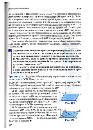 Перпендикуляр і похила 419
на до прямої І. Проведемо через точку А в площині трикутника
АВР пряму d, паралельну перпендикуляру ВР (рис. 468, б). Згід­
но з теоремою про дві паралельні прямі, одна з яких перпенди­
кулярна до плопщни (теорема 1 § 19), пряма d перпендикулярна
до площини а, тому перпендикулярні між собою прямі d та І. За
умовою, пряма І перпендикулярна ще і до прямої АВ. Отже, пря­
ма І перпендикулярна до двох прямих площини АВР, які пере­
тинаються, а тому перпендикулярна до цієї площини, за ознакою
перпендикулярності прямої і плопціни (теорема 1 § 18). Оскільки
проекція АР лежить у площині АВР і перетинав І, то АР 1 1.
Доведення оберненого твердження аналогічне наведеному.
Для цього досить слово «проекція» замінити словом «похила»,
і навпаки. ■
М Застосування теореми про три перпендикуляри як озна­
ки перпендикулярності прямих у просторі зводиться до
перевірки правильності одного з наступних тверджень.
1) Чи містить одна із даних прямих проекцію похилої
до площини, в якій лежить інша пряма, і чи перпенди­
кулярна похила до неї?
2) Чи містить одна із даних прямих похилу до площини,
в якій лежить інша пряма, і чи перпендикулярна про­
екція похилої до неї?
Приклад 4. Відрізок АР перпендикулярний до площини пара­
лелограма ABCD. Доведіть, що:
1) ABCD — прямокутник, якщо пряма PD перпендикулярна до CD;
2) ABCD — ромб, якщо пряма РО, де О — точка перетину діагона­
лей паралелограма, перпендикулярна до BD.
□ 1) Якщо пряма PD перпендикулярна
до прямої CD, що лежить у площині пара­
лелограма а (рис. 469), то, за теоремою про
три перпендикуляри (теорема 3), її проекція
AD перпендикулярна до прямої DC. Тому ^
паралелограм ABCD є прямокутником.
2) Якщо похила РО перпендикулярна до
діагоналі BD (рис. 470), то її проекція АО Р
буде перпендикулярна до прямої BD, за тео­
ремою про три перпендикуляри. Діагоналі
паралелограма ABCD — перпендикулярні. А
Тому він є ромбом. ■
D
■'В
Рис. 469
D
f a (Т
'В
Рис. 470
27*
 