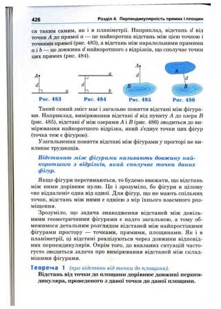 426 Розділ 4. Перпендикулярність прямих і площин
ся таким самим, як і в планіметрії. Наприклад, відстань d від
точки А до прямої а — це найкоротша відстань між цією точкою і
точками прямої (рис. 483), а відстань між паралельними прямими
аіЬ — це довжина d найкоротшого з відрізків, що сполучає точки
цих прямих (рис. 484).
□_ □_
Рис. 483 Рис. 484 Рис. 486
Такий самий зміст має і загальне поняття відстані між фігура­
ми. Наприклад, вимірювання відстані d від пункту А до озера В
(рис. 485), відстані d між озерами А іВ (рис. 486) зводиться до ви­
мірювання найкоротшого відрізка, який з’єднує точки цих фігур
(точка теж е фігурою).
Узагальнення поняття відстані між фігурами у просторі не ви­
кликає труднощів.
Відстанню між фігурами називають довжину най­
коротшого з відрізків, який сполучає точки даних
фігур.
Якщо фігури перетинаються, то будемо вважати, що відстань
між ними дорівнює нулю. Це і зрозуміло, бо фігури в цілому
«не віддалені» одна від одної. Для фігур, що не мають спільних
точок, відстань між ними є однією з мір їхнього взаємного роз­
міщення.
Зрозуміло, що задача знаходження відстаней між довіль­
ними геометричними фігурами є надто загальною, а тому об­
межимося детальним розглядом відстаней між найпростішими
фігурами простору — точками, прямими, площинами. Як і в
планіметрії, ці відстані реалізуються через довжини відповід­
них перпендикулярів. Окрім того, до вказаних ситуацій часто-
густо зводиться задача про вимірювання відстаней між склад­
нішими фігурами.
Творена 1 (про відстань від точки до площини).
Відстань від точки до площини дорівнює довжині перпен­
дикуляра, проведеного з даної точки до даної площини.
 