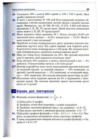 35. Сплавили 180 г золота 920-ї проби із 100 г 752-ї проби. Якої
проби отримали сплав?
36. У місті з населенням 57 100 осіб було проведено медичне об­
стеження з метою визначення частки людей з певного групою
крові. Виявилось, що 18 786, 20 442, 13 247, 4 625 осіб мають
відповідно І, II, III, IV групи крові. Який відсоток мешканців
міста мають І, II, III, IV групи крові?
37. Маса курячого яйця дорівнює 58 г. Білок складає 55,8% від
загальної маси, жовток — 31,9%, шкаралупа — 12,3%. Якою є
маса кожної з цих складових?
38. Заробітна платня підвищувалась двічі, причому відсоток під­
вищення другого разу був удвічі випщй, ніж першого разу.
В результаті вона підвипщлась в 1,32 разів. На скільки відсо­
тків підвищувалась заробітна платня кожного разу?
39. Ціна на товар була підвищена на 25%. На скільки відсотків
слід її знизити, щоб одержати початкову ціну?
40. Руда містить 40% домішок, а метал, виплавлений з неї, — 4%
домішок. Скільки вийде металу з 24 тонн руди?
41*.Договір передбачає таку схему нарахування простих відсотків
за наданий кредит: за перший квартал — 10% щомісяця, за
другий і третій квартали — 15% щомісяця, за четвертий квар­
тал — 20% щомісяця. На скільки відсотків зросте борг за рік?
42*. Населення міста щорічно зростає на 3% у порівнянні з попе­
реднім роком. На скільки відсотків зросте населення цього
міста за 15 років?
^ Вправи для повторення
43. Функцію задано формулою: у = - х - 4 .
2
1) Побудуйте її графік.
2) Знайдіть точки його перетину з осями координат.
3) Знайдіть значення функції при х , що дорівнює: —4; 0; 12.
4) При якому значенні х значення функції дорівнює: 1; 0; —7?
44. Побудуйте графіки функцій у = 0,8х - 0,7 і у = -1,5л: + 4,4. Зна­
йдіть за рисунком координати точок перетину графіків.
45. У яких координатних чвертях міститься графік функції у = kx,
якщо k<0; k> О?
Обчислення і розрахунки_________________________________________________ 43
 