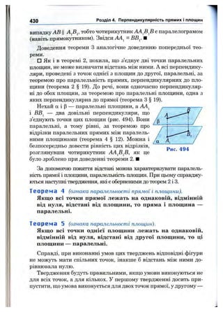 430 Розділ 4. Перпендикулярність прямих і площин
випадку АВ Ц тобто чотирикутник АА^В^В є паралелограмом
(навіть прямокутником). Звідси АА^ = ВВ^. ■
Доведення теореми З аналогічне доведенню попередньої тео­
реми.
□ Як і в теоремі 2, похила, що з’єднує дві точки паралельних
площин, не може визначати відстань між ними. А всі перпендику­
ляри, проведені з точок однієї з площин до другої, паралельні, за
теоремою про паралельність прямих, перпендикулярних до пло­
щини (теорема 2 § 19). До речі, вони одночасно перпендикуляр­
ні до обох площин, за теоремою про паралельні площини, одна з
яких перпендикулярна до прямої (теорема З § 19).
Нехай а і р — паралельні площини, а АА^
і ВВ^ — два довільні перпендикуляри, що
з’єднують точки цих площин (рис. 494). Вони
паралельні, а тому рівні, за теоремою про
відрізки паралельних прямих між паралель­
ними площинами (теорема 4 § 12). Можна і
безпосередньо довести рівність цих відрізків,
розглянувши чотирикутник АА^В^В, як це
було зроблено при доведенні теореми 2. ■
За допомогою поняття відстані можна характеризувати паралель­
ність прямої і плоїщши, паралельність плопцш. При цьому справджу­
ються наступні твердження, які є оберненими до теорем 2 і 3.
Т е о р е м а 4 (ознака паралельност і прям ої і площини).
Якщо всі точки прямої лежать на однаковій, відмінній
від нуля, відстані від площини, то пряма і площина —
паралельні.
Рис. 494
Т е о р е м а 5 (ознака паралельност і площ ин).
Якщо всі точки однієї площини лежать на однаковій,
відмінній від нуля, відстані від другої площини, то ці
площини — паралельні.
Справді, при виконанні умов цих тверджень відповіцні фігури
не можуть мати спільних точок, інакше б відстань між ними до­
рівнювала нулю.
Твердження будуть правильними, якщо умови виконуються не
для всіх точок, а для кількох. У першому твердженні досить при­
пустити, що умова виконується для двох точок прямої, у другому —
 