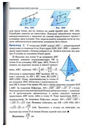 Вимірювання відстаней у просторі 431
Рис. 496
для трьох точок, які не лежать на одній прямій (рис. 495, 496).
Спробуйте довести це самостійно. Наведені твердження широко
використовуються у практиці як ознаки паралельності прямої і
площини, двох плопщн. Так, паралельність поверхні стола до під­
логи забезпечується однаковою довжиною його ніжок.
Приклад 2. У тетраедрі SABC основа ABC — рівносторонній
трикутник зі стороною 6 см, бічні грані SAB, SAC, SBC — рівнобе-
дрені трикутники з бічним ребром 5 см. Знайти відстань від цен­
тра О основи до плопщни бічної грані.
□ Відстань від точки О до плопщни SBC
дорівнює довжині перпендикуляра О К із
точки О на площину SBC (рис. 497). Точка О
лежить на перетині медіан (і висот!) трикут­
ника ABC, причому OD = —AD = = л/з
З З•2
Оскільки в трикутнику SBC медіана SD та­
кож є висотою, то SD 1 ВС, тому BC1.0DC і
SBCLODC. Отже, перпендикуляр із точки О
на площину BSC збігається з перпендикуля­
ром О К із точки О на пряму SD, яка є лінією перетину площин SAD
і SBC. За теоремою Піфагора, SD = -JSB^'-BD^^ = л/б^ -3^ = 4 (см).
Оскільки ортогональні проекції бічних ребер на основу — однакові,
то S ортогонально проектується в центр описаної навколо
трикутника ABC кола, тобто в точку О. Тому трикутник SOD —
прямокутний. За теоремою Піфагора, маємо: SO = VSD^ - OD^ =
= л/і6-3 = л/ЇЗ (см). Неважко побачити, що О К = (SO ■0D): SD =
= (л/іЗ •л/з): 4 = ------ (см). Зрозіпміло, з огляду на симетрію, що
відстані від точки О до інших бічних граней такі самі. І
В і д п о в і д ь . ------ см.
 