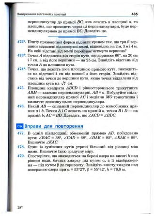 перпендикуляр ДО прямої ВС, яка лежить в площині а, то
площина, що проходить через ці перпендикуляри, буде пер­
пендикулярною до прямої ВС. Доведіть це.
Вимірювання відстаней у просторі 435
472*. Плиту прямокутної форми підняли краном так, що три її вер­
шини віддалені від поверхні землі, відповідно, на 2 м, з м і 4 м.
На якій відстані від землі перебуває четверта вершина?
473*. Точка А віддалена від сторін кута, що дорівнює 60°, на 20 см
і 7 см, а від його вершини — на 25 см. Знайдіть відстань від
точки А до плопщни кута.
474*. Точка, що лежить поза плоїциною прямого кута, знаходить­
ся на відстані 4 см від кожної з його сторін. Знайдіть від­
стань від точки до вершини кута, якщо точка віддалена від
плопщни кута на 7? см.
475. Плопщни квадрата ABCD і рівностороннього трикутника
АВМ — взаємно перпендикулярні, АВ - а. Побудуйте спіль­
ний перпендикуляр прямої АС і медіани МО трикзтника і
визначте довжину цього перпендикуляра.
476. Нехай АВ — спільний перпендикуляр до мимобіжних пря­
мих а і Ь. Точки А і С лежать на прямій а, точки В і D — на
прямій ЬАС = BD. Доведіть, що ZACD = ZBDC.
Вправи для повторення
477. В одній півплопщні, обмеженій прямою АВ, побудовано
кути: ZBAC = 38°, ZCAD = 68°, ZDAE = 85°, ZEAK = 99°.
Визначте ZKAC.
478. Один із суміжних кутів утричі більший від різниці між
ними. Визначте їхню градусну міру.
479. Спостерігач, що знаходиться на березі озера на висоті h над
рівнем води, бачить хмарку під кутом а, а її відображен­
ня — під KjrpoM р до горизонту. Знайдіть висоту хмарки над
поверхнею озера при а = 53°27', р = 55°42', h = 76,8 м.
28 *
 