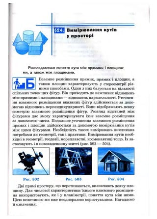 §24. Вимірювання кутів
у просторі
Розглядаються поняття кута між прямими і площина­
ми, а також між площинами.
і і Б
Взаємне розміщення прямих, прямих і площин, а
також площин характеризують у стереометрії різ­
ними способами. Один з них базується на кількості
спільних точок цих фігур. Він приводить до важливих відношень
між прямими і плопщнами — відношень паралельності. Уточнен­
ня взаємного розміщення вказаних фігур здійснюється за допо­
могою відношень перпендикулярності. Вони відображають певну
симетрію взаємного розміщення фігур. Розгляд відстаней між
фігурами дає змогу характеризувати їхнє взаємне розміщення
за допомогою чисел. Подальше уточнення взаємного розміщення
прямих і плопщн здійснюється за допомогою вимірювання кутів
між цими фігурами. Необхідність таких вимірювань викликана
потребами як геометрії, так і практики. Вимірювання кутів необ­
хідні в геометрії, геодезії, мореплавстві, космонавтиці тощо. їх за­
стосовують і в повсякденному житті (рис. 502 — 504).
Рис. 502
т
Рис. 503 Рис. 504
Дві прямі простору, що перетинаються, визначають деяку пло-
пщну. Для числової характеристики їхнього взаємного розміщен­
ня використовують, як і у планіметрії, поняття кута між ними.
Цією величиною ми вже неодноразово користувалися. Нагадаємо
її означення.
 