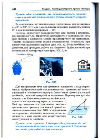 438 Розділ 4. Перпендикулярність прямих і площин
Кутом між прямими, що перетинаються, назива­
ється величина найменшого з кутів, утворених цими
прямими.
За означенням, кут між прямими є величиною, яка змінюється
від 0° до 90°. Кут між паралельними прямими вважають рівним
0°, а між перпендикулярними — 90°.
Введемо аналогічну характеристику для прямої і плопщни,
що перетинаються. Практичну необхідність у вимірюванні кута
між прямою і площиною можна проілюструвати на прикладах.
Такими вимірюваннями здавна користувались мореплавці при
визначенні положення корабля (рис. 505, а). Вони необхідні гео­
дезистам, які проводять роботи на місцевості, будівельникам при
встановленні конструкцій тощо (рис. 505, б, в).
Полярна зірка^
ГІ.
V
а) б)
Рис. 505
в)
Для вимірювання кута між прямою а і площиною а слід зверну­
тись до вимірювання кутів між даною прямою і прямими, які лежать
у плопщні а і перетинають пряму а. Однак таких прямих у площині
а є безліч, і вказані кути різні за величиною. Перевагу має кут між
прямою а та її ортогональною проекцією, якщо
пряма а не перпендикулярна до плопщни а.
Цей кут визначається однозначно, оскільки
ортогональна проекція для кожної прямої ви­
значена однозначно (рис. 506). У практичних
застосуваннях віцповіїщу величину легко ви­
мірювати, і вона зручна для характеристики
нахилу прямої до площини.
Кутом між прямою і неперпендикулярною до неї
площиною називається кут між прямою і її ортого­
нальною проекцією на цю площину.
Рис. 506
 