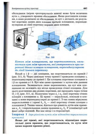 Вимірювання кутів у просторі 441
обкладинок (мірою «розгорнутості» книги) може бути величина
кута а, утвореного краями обкладинок. Якщо розглядати площи­
ни, в яких розміщені ці обкладинки, то кут а дістають як резуль­
тат перетину даних двох площин третьою площиною, перпенди­
кулярною до лінії перетину перших двох площин.
а) б)
Рис. 511
Кутом жіж площинажи, що перетинаються, нази­
вається кут жіж прямими, які утворюються при пе­
ретині даних площин площиною, перпендикулярною
до лінії їхнього перетину.
Нехай а і Р — дві площини, що перетинаються по прямій І
(рис. 511, б). Через довільну точку прямої І проведемо площину Y,
перпендикулярну до прямої І. Ця плопщна перетинає площини а
і р по прямих аЬ. Кут між цими прямими і є кутом між даними
площинами. Залишається лише переконатись, що кут між пло-
пщнами не залежить від місця проведення січної плопщни. Для
цього розглянемо два різних перетини, які проходять через точки
Oj і (рис. 511, в). Позначимо через і лінії перетину січних
плопцїн з плопщною а. Ці прямі — паралельні, оскільки в пло-
цщні а вони перпендикулярні до прямої І. З тих самих міркувань
паралельними є і прямі Ь^, — лінії перетину січних плопщн з
плопщною р. Таким чином, йдеться про рівність кутів між прями­
ми Oj, і паралельними даним прямими а^, Ь^. У планіметрії цей
факт добре відомий. Він має місце і в стереометрії.
Теорема 1 (прорівніст ь кутів між відповідно паралельними
прямими).
Якщо дві прямі, які перетинаються, відповідно пара­
лельні двом прямим, що перетинаються, то кути між
цими парами прямих рівні.
 