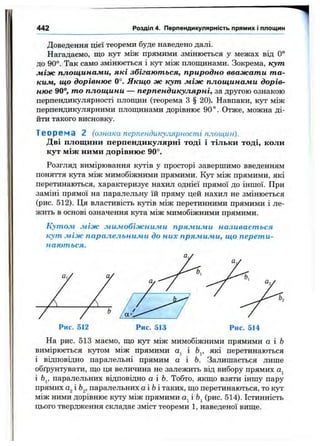 442 Розділ 4. Перпендикулярність прямих і площин
Доведення цієї теореми буде наведено далі.
Нагадаємо, що кут між прямими змінюється у межах від 0°
до 90°. Так само змінюється і кут між площинами. Зокрема, кут
між площинами, які збігаються, природно вважати та­
ким, що дорівнює 0°. Якщо ж кут між площинами дорів­
нює 90°, то площини — перпендикулярні, за другою ознакою
перпендикулярності площин (теорема з§ 20). Навпаки, кут між
перпендикулярними плопщнами дорівнює 90 ° . Отже, можна ді­
йти такого висновку.
Теореча 2 (ознака перпендикулярності площин).
Дві площини перпендикулярні тоді і тільки тоді, коли
кут між ними дорівнює 90°.
Розгляд вимірювання кутів у просторі завершимо введенням
поняття кута між мимобіжними прямими. Кут між прямими, які
перетинаються, характеризує нахил однієї прямої до іншої. При
заміні прямої на паралельну їй пряму цей нахил не змінюється
(рис. 512). Ця властивість кутів між перетинними прямими і ле­
жить в основі означення кута між мимобіжними прямими.
Кутом між мимобіжними прямими називається
кут між паралельними до них прямими, що перети­
наються.
На рис. 513 маємо, що кут між мимобіжними прямими а і Ь
вимірюється кутом між прямими і Ь^, які перетинаються
і відповідно паралельні прямим а і Ь. Залишається лише
обґрунтувати, що ця величина не залежить від вибору прямих а^
і 6j, паралельних відповідно а і Ь. Тобто, якщо взяти іншу пару
прямих а^і Ь^, паралельних а і 6 і таких, що перетинаються, то k jt
між ними дорівнює куту між прямими «І і bj (рис. 514). Істинність
цього твердження складає зміст теореми 1, наведеної вище.
 