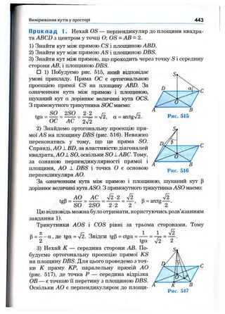 Вимірювання кутів у просторі 443
П р и к ла д 1. Нехай OS — перпендикуляр до плопщни квадра­
та ABCD з центром у точці О; OS = АВ = 2.
1) Знайти кут між прямою CS і площиною ABD.
2) Знайти кут між прямою AS і площиною DBS.
3) Знайти кут між прямою, що проходить через точку S і середину
сторони АВ, і площиною DBS.
□ 1) Побудуємо рис. 515, який відповідає
умові прикладу. Пряма ОС є ортогональною
проекцією прямої CS на плопщну ABD. За
означенням кута між прямою і площиною,
шуканий кут а дорівнює величині кута OCS.
З прямокутного трикутника SOC маємо:
SO 2S0 2-2 /-
2) Знайдемо ортогональну проекцію пря­
мої AS на площину DBS (рис. 516). Неважко
переконатись у тому, що це пряма SO.
Справді, АО ± BD, за властивістю діагоналей
квадрата, AOLSO, оскільки SO ± ABC. Тому,
за ознакою перпендикулярності прямої і
площини, АО 1 DBS і точка О є основою
перпендикуляра АО.
За означенням кута між прямою і площиною, шуканий кут р
дорівнює величині кута ASO. З прямокутного трикутника ASO маємо:
Рис. 515
Д/У Р
А
О
В
Рис. 516
tgP =
АО АС V2-2 V2
Р= arctg
SO 2S0 2-2 2 ’ ' 2
Цю відповідь можна було отримати, користуючись розв’язанням
завдання 1).
Трикутники AOS і COS рівні за трьома сторонами. Тому
В= —- а , де tea = л/2. Звідси tgP = ctga = ^ ^ ^
2 tga
3) Нехай К — середина сторони АВ. По­
будуємо ортогональну проекцію прямої KS
на плопщну DBS. Для цього проведемо з точ­
ки К пряму КР, паралельну прямій АО
(рис. 517), де точка Р — середина відрізка
ОВ — є точкою її перетину з площиною DBS.
Оскільки АО є перпендикуляром до плопщ-
 