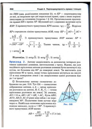 444 Розділ 4. Перпендикулярність прямих і площин
ни DBS (див. розв’язання завдання 2)), то КР — перпендикуляр
до неї, за теоремою про дві паралельні прямі, одна з яких перпен­
дикулярна до площини (теорема 1 § 19). Ортогональною проекці­
єю прямої KS е пряма SP. Шуканий кут у дорівнює величині кута
КР
KSP. З прямокутного трикутника KPS маємо: tgy = ----- . Відрізок
КР є середньою лінією трикутника АОВ, тому КР = — А О = —АС =
2 4
2уі2 л/2
“ 4 “ 2 ■
ОР'
у = arctg-.
З прямокутного трикутника SOP маємо: SP -
V2
V2'
Таким чином, tgy = ■
2 'V2
1
З ’
Відповідь. 1) arctgV2; 2) arctg— ; 3) arctg-.
Приклад 2. Антену закріплюють за допомогою чотирьох роз­
тяжок однакової довжини, виготовлених з троса. Відомо, що для
надійного кріплення антени розтяжки повинні бути натягнуті під
кутом, не більшим від 60° до поверхні землі. Чи вистачить для
кріплення 80 м троса, якщо точка кріплення міститься на висоті
15 м над поверхнею землі і на закріплення однієї розтяжки йде
до 1 м троса?
□ Встановлену антену схематично зо­
бражено на рис. 518. Тут ОА — схематичне
зображення антени, а А — місце кріплен­
ня розтяжок на антені, В, С, В^, — точки
кріплення розтяжок на землі. За умовою,
АО = 15 м, АВ = АС =АВ^= АС,. Кути АВО,
АСО, АВ^О, A C fi рівні між собою і не пере­
вищують 60°. Позначимо їхню KjTOBy міру ___
через а. Найбільш економне кріплення від­
повідає випадку, коли а = 60°. З прямокут­
ного трикутника АОВ маємо:
АВ = ^ ^ « 17,4 (м).
sin60° 7з
Рис. 518
 
