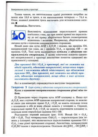 Таким чином, на виготовлення однієї розтяжки потрібно не
менш ніж 18,6 м троса, а на виготовлення чотирьох — 74,4 м.
Отже, наявної довжини троса вистачить для встановлення анте­
ни. ■
Відповідь. Вистачить.
Важливість відношення паралельності прямих
пов’язана з тим, що при заміні прямої на паралель­
ну до неї пряму зберігається багато геометричних
відношень і величин. Наприклад, зберігається ве­
личина кутів з однаково напрямленими сторонами.
Нехай дано два кути АОВ і і відомо, пі;о промінь ОА,
напрямлений так само, як і промінь О^А^, а промінь ОВ — як
промінь Такі кути називаються кутами з однаково на­
прямленими сторонами. У цьому означенні поняття однако­
вої напрямленості у просторі аналогічне поняттю однакової на-
прямленості у плопщні.
Два промені ОА і О^А^ у просторі, які не лежать на
одній прямій, однаково напрямлені, якщо вони пара­
лельні і належать одній півплощині, що обмежена
прямою OOj. Два промені, які лежать на одній пря­
мій, однаково напрямлені, якщо один з них цілком
належить другому.
Як і в планіметрії, справджується наступне твердження.
Теорема З {про кути з однаково напрямленими сторонами).
Кути з однаково напрямленими сторонами рівні між со­
бою.
□ Проведемо через сторони кута АОВ плопщну а. Якщо кут
AjOjSj має з кутом АОВ однаково напрямлені сторони, то можли­
ві лише два випадки: прямі О^А^ і О^В^ не мають спільних точок
з плопщною а або ж вони обидві лежать у плопщні а. Справді,
паралельні прямі О^А^ і О^В^ не можуть перетинати плопщну а,
оскільки вони паралельні прямим ОА і ОВ.
Розглянемо перший випадок (рис. 519). Нехай ОА = О^А^,
ОВ = OjBj. Тоді чотирикутник OAAfi^ — паралелограм (він ле­
жить у плопщні, яка визначається паралельними прямими ОА і
OjAj, і має рівні протилежні сторони). Аналогічно, чотирикутник
О^В^ВО також є паралелограмом. Оскільки АА^ЦОО^, 00^ВВ^ і
Вимірювання кутів у просторі 445
 