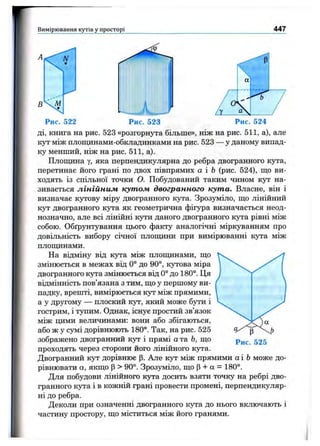Вимірювання кутів у просторі 447
В
A < r^ N
М
Рис. 522
ді, книга на рис. 523 «розгорнута більше», ніж на рис. 511, а), але
кут між плопщнами-обкладинками на рис. 523 — у даному випад­
ку менший, ніж на рис. 511, а).
Плошдна у, яка перпендикулярна до ребра двогранного кута,
перетинає його грані по двох півпрямих а і Ь (рис. 524), ш;о ви­
ходять із спільної точки О. Побудований таким чином кут на­
зивається лінійним кутом двогранного кута. Власне, він і
визначає кутову міру двогранного кута. Зрозуміло, що лінійний
кут двогранного кута як геометрична фігура визначається неод­
нозначно, але всі лінійні кути даного двогранного кзта рівні між
собою. Обґрунтування цього факту аналогічні міркуванням про
довільність вибору січної плопщни при вимірюванні кута між
плопщнами.
На відміну від кута між плопщнами, що
змінюється в межах від 0° до 90°, кутова міра
двогранного кута змінюється від 0° до 180°. Ця
відмінність пов’язана з тим, що у першому ви­
падку, врешті, вимірюється кут між прямими,
а у другому — плоский кут, який може бути і
гострим, і тупим. Однак, існує простий зв’язок
між цими величинами: вони або збігаються,
або ж у сумі дорівнюють 180°. Так, на рис. 525
зображено двогранний кут і прямі а та Ь, що
проходять через сторони його лінійного кута.
Двогранний кут дорівнює р. Але кут між прямими аі Ь може до­
рівнювати а, якщо р > 90°. Зрозуміло, що р + а = 180°.
Для побудови лінійного кута досить взяти точку на ребрі дво­
гранного кута і в кожній грані провести промені, перпендикуляр­
ні до ребра.
Деколи при означенні двогранного кута до нього включають і
частину простору, що міститься між його гранями.
 