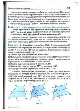 Вимірювання кутів у просторі 449
Кожен многокутник можна розбити на трикутники. При цьому
площа многокутника дорівнює сумі площ трикутників розбиття.
Крім того, розбиттю многокутника на трикутники відповідає роз­
биття його ортогональної проекції на трикутники, які є ортого­
нальними проекціями трикі^ників, на які розбито многокутник,
з наведених міркувань і задачі 1 випливає наступна теорема.
Теорема 4 (про площу ортогональної проекціїмногокутника).
Площа ортогональної проекції многокутника дорівнює
добутку площі цього многокутника на косинус кута між
площиною многокутника і площиною проекції.
Насправді теорема справджується для довільної плоскої фігури,
для якої визначена площа, адже для неї площу можна визначити з
будь-якою точністю за допомогою площ вписаних многокутників.
Прикпад 3. Рівнобічну трапецію АВCD з більшою основою AD
і висотою 8 см перегнули по прямій, яка проходить через середи­
ни М і iVсторін АВ і CD, так, що вершина В розмістилася від пло-
ш^іни AMN на відстані 2 см.
1) Знайти кут між площинами AMD і МВС.
2) Побудувати лінійний кут двогранного Kjo'a AMNC і знайти його
KjTOBy міру, якщо ортогональна проекція точки С на плопщну чо­
тирикутника AMND лежить за його межами.
3) Знайти відстань від точки В до прямої AD.
4) Знайти відстань від прямої MN до плопщни ABD.
5) Побудувати лінію перетину плопщн АМВ і DNC.
□ Мовою геометричних перетворень умову прикладу можна
тлумачити як поворот частини трапеції MBCN навколо середньої
лінії MN даної трапеції (рис. 527, а), при якому кожна точка,
зокрема точки В, С та ін., обертаються в плопщні, що проходить
через цю точку і перпендикулярна до MN.
Рис. 527
29 Математика. 10 кл.
 