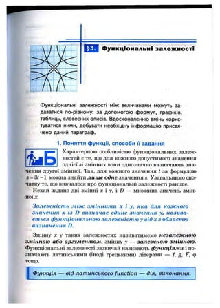 функціональні залежності
Функціональні залежності між величинами можуть за­
даватися по-різному; за допомогою формул, графіків,
таблиць, словесних описів. Вдосконаленню вмінь корис­
туватися ними, добувати необхідну інформацію присвя­
чено даний параграф.
1. Поняття функції, способи її задання
Характерною особливістю функціональних залеж­
ностей е те, що для кожного допустимого значення
однієї зі змінних вони однозначно визначають зна-
чення другої змінної. Так, для кожного значення t за формулою
S= Зі -1 можна знайти лише одне значення s. Узагальнимо спо­
чатку те, що вивчалося про функціональні залежності раніше.
Нехай задано дві змінні х у,  D — множина значень змін­
ної X.
Залежність між змінними х і у, яка для кожного
значення X із D визначає єдине значення у, назива­
ється функціональною залежністю у від х з областю
визначенняD.
Змінну X у таких залежностях називатимемо незалежною
змінною або аргументом, змінну у — залежною змінною.
Функціональні залежності зазвичай називають функціями і по­
значають латинськими (іноді грецькими) літерами — f, g, F, ф
тощо.
І
Функція — від латинського function — дія, виконання.
 