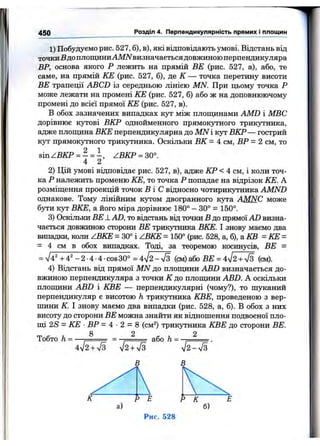 450 Розділ 4. Перпендикулярність прямих і площин
1) Побудуємо рис. 527, б), в), які відповідають умові. Відстань від
точкиБдо площиниAM/Vвизначаєтьсядовжиною перпендикуляра
ВР, основа якого Р лежить на прямій BE (рис. 527, а), або, те
саме, на прямій КЕ (рис. 527, б), де К — точка перетину висоти
BE трапеції ABCD із середньою лінією MN. При цьому точка Р
може лежати на промені КЕ (рис. 527, б) або ж на доповнюючому
промені до всієї прямої КЕ (рис. 527, в).
В обох зазначених випадках кут між площинами AMD і МВС
дорівнює кутові ВКР однойменного прямокутного трикутника,
адже площина ВКЕ перпендикулярна до MN і кут ВКР— гострий
кут прямокутного трикутника. Оскільки ВК - 4 см, ВР = 2 см, то
sin ZBKP = - = ZBKP = 30°.
4 2
2) Цій умові відповідає рис. 527, в), адже КР < 4 см, і коли точ­
ка Р належить променю КЕ, то точка Р попадає на відрізок КЕ. А
розміщення проекцій точок в і С відносно чотирикутника AMND
однакове. Тому лінійним кутом двогранного кута AMNC може
бути кут ВКЕ, а його міра дорівнює 180° - 30° = 150°.
3) Оскільки BE -LAD, то відстань віц точки В до прямої AD визна­
чається довжиною сторони BE трикутника ВКЕ. І знову маємо два
випадки, коли ZBKE = 30° і Z B I^ = 150° (рис. 528, а, 6), а КВ = КЕ =
= 4 см в обох випадках. Тоді, за теоремою косинусів, BE -
= V4' +4' -2-4-4-cos30° = 4^2-n/з (cm) або BE = А^І2+ у[з (см).
4) Відстань від прямої MN до плопщни ABD визначається до­
вжиною перпендикуляра з точки К до плопщни ABD. А оскільки
площини ABD і КВЕ — перпендикулярні (чому?), то шзгканий
перпендикуляр є висотою h трикутника КВЕ, проведеною з вер­
шини К І знову маємо два випадки (рис. 528, а, б). В обох з них
висоту до сторони BE можна знайти як відношення подвоєної пло-
цц 2S = КЕ ■ВР = 4 - 2 = 8 (см^) трикутника КВЕ до сторони BE.
8 2 , . 2
Тобто h =
4>/2+7з sj2 + S
або h =
n/2 - л/з
Р Е Р К
а) б)
Рис. 528
 