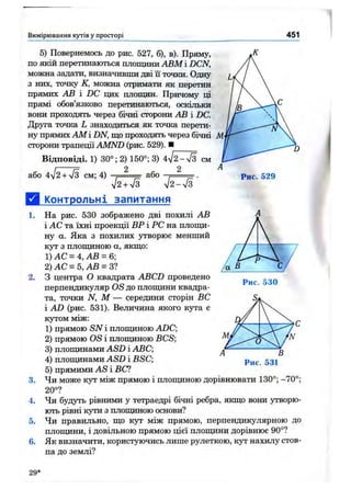 Вимірювання кутів у просторі 451
Рис. 529
5) Повернемось до рис. 527, б), в). Пряму,
по якій перетинаються площини АВМ і DCN,
можна задати, визначивши дві її точки. Одну
з них, точку К, можна отримати як перетин
прямих АВ і DC цих площин. Причому ці
прямі обов’язково перетинаються, оскільки
вони проходять через бічні сторони АВ і DC.
Друга точка L знаходиться як точка перети­
ну прямих AM і DN, що проходять через бічні М
сторони трапеції AMND (рис. 529). ■
Відповіді. 1) 30°; 2) 150°; 3) 4/2-7з см
або 4І2+ уІЗ см; 4) .— ---- або ^ .
^12+ S V2-V3
а Контрольні запитання
1. На рис. 530 зображено дві похилі АВ
і АС та їхні проекції ВР і PC на площи­
ну а. Яка з похилих утворює менший
кут з плопщною а, якщо:
1) А С =4,А В = 6]
2) А С =5,А В = 3?
2. З центра О квадрата ABCD проведено
перпендикуляр OS до плопщни квадра­
та, точки N, М — середини сторін ВС
і AD (рис. 531). Величина якого кута є
кутом між:
1) прямою SN і плопщною ADC;
2) прямою OS і плопщною BCS;
3) плопщнами ASD і ABC;
4) плопщнами ASD і BSC;
5) прямими AS і ВС?
3. Чи може кут між прямою і плопщною дорівнювати 130°; -70°;
20°?
4. Чи будуть рівними у тетраедрі бічні ребра, якщо вони утворю­
ють рівні кути з плопщною основи?
5. Чи правильно, що кут між прямою, перпендикулярною до
площини, і довільною прямою цієї плопщни дорівнює 90°?
6. Як визначити, користуючись лише рулеткою, кут нахилу стов­
па до землі?
Рис. 531
29*
 