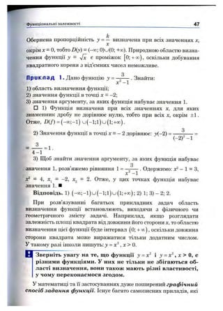 Обернена пропорційність у = — визначена при всіх значеннях х,
X
окрім л:= о, тобто D(y) = (-00; 0)u(0; +00). Природною областю визна­
чення функції у = yfx є проміжок [О; + со), оскільки добування
квадратного кореня з від’ємних чисел неможливе.
0
П р и к л а д 1. Дано функцію у = . Знайти:
X - 1
1) область визначення функції;
2) значення функції в точці х = - 2;
3) значення аргументу, за яких функція набуває значення 1.
□ 1) Функція визначена при всіх значеннях х, для яких
знаменник дробу не дорівнює нулю, тобто при всіх X, окрім ±1.
Отже, !)(/■) = ( - « ; - і ) u ( - 1;1) u ( 1;+cxd).
З
2) Значення функції в точці х = - 2 дорівнює: j(-2 ) = ----^----- =
(-2) — 1
я
■= 1 .
функціональні залеж ності 47
4 -1
3) Щоб знайти значення аргументу, за яких функція набуває
З
значення 1, розв’яжемо рівняння 1 = —----- . Одержимо: х^ - 1 = З,
X -1
х^ = 4, х^ = -2, х^ = 2. Отже, у цих точках функція набуває
значення 1. ■
Відповідь. 1) (-o o ;-l)u (-l;l)u (l;+ o o ); 2) 1; 3) - 2; 2.
При розв’язуванні багатьох прикладних задач область
визначення функції встановлюють, виходячи з фізичного чи
геометричного змісту задачі. Наприклад, якщо розглядати
залежність площі квадрата від довжини його сторони х, то областю
визначення цієї функції буде інтервал (0; + оо), оскільки довжина
сторони квадрата може виражатися тільки додатним числом.
У такому разі інколи пишуть: у = х^, х > 0.
Зверніть увагу на те, що функції у - х'^ і у = х^, х > О, е
різними функціями. У них не тільки не збігаються об­
ласті визначення, вони також мають різні властивості,
у чому переконаємося згодом.
У математиці та її застосуваннях дуже поширений графічний
спосіб задання функції. Існує багато самописних приладів, які
 