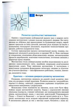 Вступ
Розвиток суспільства і математика
Однією з характерних особливостей нашого часу є широке засто­
сування математики у різних галузях діяльності людини. Без мате­
матики не обійтися при проектуванні та будівництві споруд, вироб­
ництві приладів та їхніх деталей, важливу роль відіграє ця наука у
плануванні господарчої діяльності, керуванні технологічними про­
цесами, роботою підприємств тощо.
Суттєве прискорення процесу математизації науки, техніки, гос­
подарської діяльності розпочалося в середині XX ст. Воно пов’язане
зі створенням електронно-обчислювальних машин, автоматизацією
процесів виробництва, новітніми технологіями, істотними змінами у
характері праці людини.
Математика стала універсальним засобом моделювання та дослі­
дження навколишнього світу, надійним знаряддям розв’язування
практичних задач. Тому вивчення математики, її застосувань є
невід’ємною складовою формування світогляду людини та підготов­
ки сучасного фахівця — кваліфікованого робітника, техніка, інжене­
ра, економіста топіо.
Практика — основне джерело розвитку математики
Очевидно, математика виникла на ранній стадії розвитку люд­
ства під впливом потреб практики. Розвиток ремесла, землеробства,
торгівлі й обміну, навігації, управління державою потребував удо­
сконалення вимірювань і розрахунків.
Неможливо точно відповісти на питання, коли саме було сфор-
мовгано перші математичні поняття. Однак є переконливі писемні
свідчення (папіруси, глиняні таблички), які підтверджують високий
рівень математичних знань у могутніх цивілізацій Стародавнього
Сходу — Єгипті та Вавилоні — за три-дві тисячі років до н. е. Того­
часна математика мала яскраво виражений конкретний характер,
її досягнення дійшли до нас у вигляді задач, більшість з яких на­
 