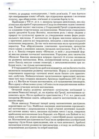 лежить до розряду господарських, і їхніх розв’язків. У них йдеться
про вимірювання площ і об’ємів, про підрахунки врожаю і величини
податку, про обчислення, пов’язані зі сплатою боргів та ін.
Приблизно у VII от. до н. е. виникла грецька цивілізація, яка від­
різнялась від країн Стародавнього Сходу політичним ладом і економі­
кою. Розквіт науки і мистецтва у Стародавній Греції супроводжував­
ся плідними теоретичними дослідженнями. Намагання стародавніх
греків зрозуміти будову Всесвіту, визначити роль і місце людини у
природі та суспільстві привели до утвердження нових форм раціо­
нального мислення. У математиці ця форма мислення виявлялась
у прагненні довести всі твердження, виходячи з невеликої кількості
початкових тверджень. До тих часів математика мала «рецептурний»
характер. Тож обґрунтування узвичаєних практичних «рецептів»
стало одним з основних завдань грецьких математиків. Уже в III ст.
до н. е. Евклід створив книгу «Начала», в якій у дедуктивній фор­
мі виклав основи тогочасної математики. Упродовж двох тисячоліть
«Начала» Евкліда вважалися взірцем строгості й істотно впливали
на розвиток математики. Втім, аксіоматичний метод, за допомогою
якого Евклід виклав основи геометрії, є загальновизнаним при по­
будові наук, і не тільки математичних.
У Стародавній Греції були зроблені відкриття, які на багато століть
визначили напрямки розвитку математики. Поряд із досягненнями
теоретичного характеру тогочасні вчені мали багато суто практич­
них здобутків. Найвидатнішим представником прикладної матема­
тики того часу історики вважають Архімеда (приблизно 287-212 pp.
до н. е.). Він був не тільки математиком, а й талановитим інженером.
Його праці з обчислення площ і об’ємів стали передвісниками найпо­
тужніших сучасних методів математики.
Останній період розвитку античного суспільства пов’язаний із
впливом Римської імперії, де, на відміну від Греції, математикою ці­
кавились мало. Після прийняття християнства у V ст. н.е. римський
імператор Юстиніан навіть заборонив заняття математикою під за­
грозою смерті.
Після занепаду Римської імперії центр математичних досліджень
перемістився на Схід. Найбільш значними досягненнями середньовіч­
ної математики є запровадження в Індії сучасної десяткової позицій­
ної системи запису чисел, введення від’ємних чисел і нуля, створення
арабськими математиками (аль-Караджі, аль-Біруні, аль-Хайамі та ін.)
основ алгебри, яка згодом виділилась у самостійний розділ математи­
ки. Математичні дослідження на Сході мали арифметико-алгебраїчний
характер і були більш прикладними, ніж за часи античності. Арабські
математики істотно розвинули тригонометрію з огляду на необхідність
астрономічних досліджень та потреб навігації.
6 Вступ
 