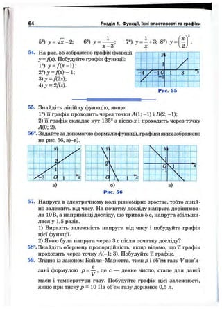 64 Розділ 1. функції, їхні властивості та графіки
5°)у =^ - 2; 6»)^= -Ц ; 7“) =і +3; 8°) у =
х-З X
ґ 2
‘ X
V2)
у = f{x). Побудуйте графік функції:
1°) j = / ( x - l ) ;
2°) у = fi x ) -І-
г)у = К2х);
4)у = 2f(x).
; У
..Г
1
7
‘"■'Т '
--1--^
Г-- 11
/
! ‘
4 / 0 ї } і Г^'
1 -1 г ' і .
1 : і
І
!
Рис. 55
55. Знайдіть лінійну функцію, якщо;
1°) її графік проходить через точки А(1; - 1) і В(2; -1);
2) її графік складає кут 135° з віссю х і проходить через точку
А(0; 2).
56°. Задайте за допомогою формули функції, графіки яких зображено
Рис. 56
57. Напруга в електричному колі рівномірно зростає, тобто ліній­
но залежить від часу. На початку досліду напруга дорівнюва­
ла 10В, а наприкінці досліду, що тривав 5 с, напруга збільши­
лася у 1,5 разів.
1) Виразіть залежність напруги від часу і побудуйте графік
цієї функції.
2) Якою була напруга через З с після початку досліду?
58°. Знайдіть обернену пропорційність, якщо відомо, що її графік
проходить через точку А(—1; 3). Побудуйте її графік.
59. Згідно із законом Бойля—Маріотта, тиск р і об’єм газу V пов’я­
зані формулою р = ^ , де с — деяке число, стале для даної
маси і температури газу. Побудуйте графік цієї залежності,
якщо при тиску р = 10 Па об’єм газу дорівнює 0,5 л.
 