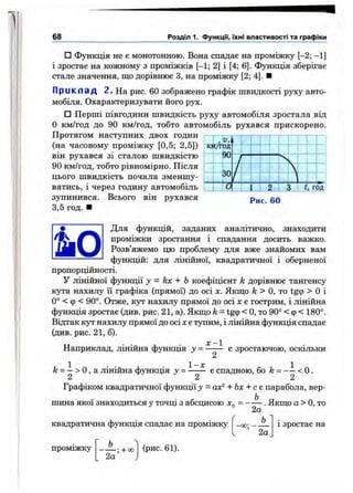 68 Розділ 1. Функцм, їхні властивості та графіки
□ Функція не є монотонною. Вона спадає на проміжку [-2; - 1]
і зростає на кожному з проміжків [-1; 2] і [4; 6]. Функція зберігає
стале значення, що дорівнює З, на проміжку [2; 4]. ■
П р и к л а д 2. На рис. 60 зображено графік швидкості руху авто­
мобіля. Охарактеризувати його рух.
□ Перші півгодини швидкість руху автомобіля зростала від
О км/год до 90 км/год, тобто автомобіль рухався прискорено.
Протягом наступних двох годин
(на часовому проміжку [0,5; 2,5])
він рухався зі сталою швидкістю
90 км/год, тобто рівномірно. Після
цього швидкість почала зменшу­
ватись, і через годину автомобіль
зупинився. Всього він рухався
3,5 год. ■
кт/svR
t, год
Рис. 60
• Для функцій, заданих аналітично, знаходити
•9S Ш проміжки зростання і спадання досить важко.
Розв’яжемо цю проблему для вже знайомих вам
------------------ функцій: для лінійної, квадратичної і оберненої
пропорційності.
У лінійної функції у = kx + Ь коефіцієнт k дорівнює тангенсу
кута нахилу її графіка (прямої) до осі х. Якщо /г > О, то tg9 > О і
0° < Ф < 90°. Отже, кут нахилу прямої до осі х е гострим, і лінійна
функція зростає (див. рис. 21, а). Якщо k = tgcp< О, то 90° < ф< 180°.
Відтак кут нахилу прямої до осі х єтупим, і лінійна функція спадає
(цив. рис. 21, б).
X — 1
Наприклад, лінійна функція у = ------ є зростаючою, оскільки
2
1 1- х 1
/г = —> О, а лінійна функція у = ------ е спадною, бо k = — < О.
2 2 2
Графіком квадратичної функції у = ах^ + Ьх + се парабола, вер­
шина якої знаходиться у точці з абсцисою . Якщо а > О, то
2а
квадратична функція спадає на проміжку
(рис. 61).
2а
1 зростає на
проміжку Ь
; -1-00
2а
 