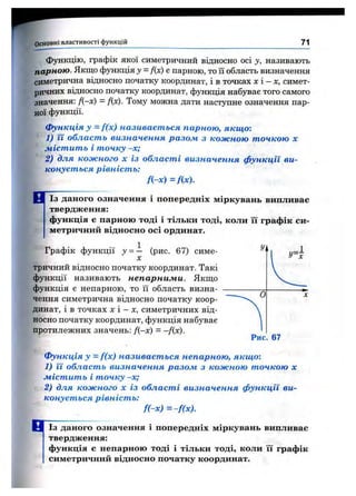 Основні властивості функцій 71
Функцію, графік якої симетричний відносно осі у, називають
парною. Якщо функція J = f{x) е парною, то її область визначення
симетрична відносно початку координат, і в точках х і - х, симет­
ричних відносно початку координат, функція набуває того самого
значення: f{-x) = f(x). Тому можна дати наступне означення пар­
ної функції.
Функція у = f(x) називається парною, якщо-.
1) її область визначення разом з кожною точкою х
містить і точку -х;
2) для кожного х із області визначення функції ви­
конується рівність:
f(-x)=f(x).
Із далого означення і попередніх міркувань випливає
твердження:
функція є парною тоді і тільки тоді, коли її графік си­
метричний відносно осі ординат.
Графік функції у = — (рис. 67) симе-
X
тричний відносно початку координат. Такі
функції називають непарними. Якщо
функція є непарною, то її область визна­
чення симетрична відносно початку коор­
динат, і в точках х і - X, симетричних від­
носно початку координат, функція набуває
протилежних значень: /(-х) = -f(x).
Функція у = f(x) називається непарною, якщо-.
1) її область визначення разом з кожною точкою х
містить і точку -х;
2) для кожного х із області визначення функції ви­
конується рівність:
f(-x) =-f(x).
1 ^ Із даного означення і попередніх міркувань випливає
твердження:
функція є непарною тоді і тільки тоді, коли її графік
симетричний відносно початку координат.
 
