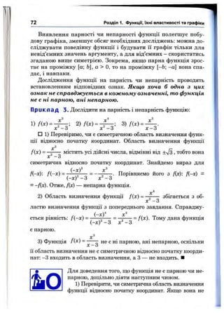 72 Розділ 1. функції, їхні властивості та графіки
Виявлення парності чи непарності функції нолегшуе побу­
дову графіка, зменшує обсяг необхідних досліджень; можна до­
сліджувати поведінку функції і будувати її графік тільки для
невід’ємних значень аргументу, а для від’ємних —скористатись
згаданою вище симетрією. Зокрема, якщо парна функція зрос­
тає на проміжку [а; Ь], а > О, то на проміжку [-6; -а] вона спа­
дає, і навпаки.
Дослідження функції на парність чи непарність проводять
встановленням відповідних ознак. Якщо хоча б одна з цих
ознак не справджується в кожному означенні, то функція
не є ні парною, ані непарною.
П р и к л а д 3. Дослідити на парність і непарність функцію:
1)
X
2) /(х ) =
X
3) f{x) = -
х " - 3 ’ х ' - З ’ ' ' ' ' х - 3
□ 1) Перевіримо, чи є симетричною область визначення функ­
ції відносно початку координат. Область визначення функції
т =
х ' - З
містить усі дійсні числа, відмінні від +Vs , тобто вона
симетрична відносно початку координат. Знайдемо вираз для
Я-х): Д -х) = .
(-х)^
(-х)^ -З х ' - З
= -fix). Отже, Дх) — непарна функція.
2) Область визначення функції /(х) =
. Порівняємо його з Дх): Д-х) =
х " - 3
збігається з об­
ластю визначення функції з попереднього завдання. Справджу­
ється рівність: /(-х ) =
є парною.
(-х)^
(-х)^ -З х=-3
= fix). Тому дана функція
3) Функція /(^) ---- не є ні парною, ані непарною, оскільки
X — о
її область визначення не є симетричною відносно початку коорди­
нат: -З входить в область визначення, а З — не входить. ■
Для доведення того, що функція не є парною чи не­
парною, доцільно діяти наступним чином.
1) Перевірити, чи симетрична область визначення
функції відносно початку координат. Якщо вона не
 