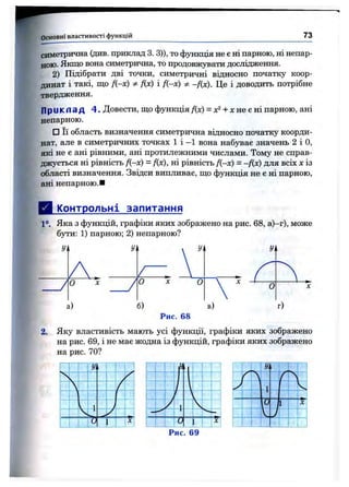 Основні властивості функцій 73
симетрична (див. приклад 3. 3)), то функція не є ні парною, ні непар­
ною. Якщо вона симетрична, то продовжувати дослідження.
2) Підібрати дві точки, симетричні відносно початку коор­
динат і такі, що f{-x) Фfix) і /(-х) -Дх). Це і доводить потрібне
твердження.
Приклад 4 . Довести, що функція f{x) = -і-х не є ні парною, ані
непарною.
□ Її область визначення симетрична відносно початку коорди­
нат, але в симетричних точках 1 і -1 вона набуває значень 2 і О,
які не є ані рівними, ані протилежними числами. Тому не справ­
джується ні рівність Д-х) = Дх), ні рівність Д-х) = -Дх) для всіх X із
області визначення. Звідси випливає, що функція не є ні парною,
ані непарною.■
Контрольні запитання
1°, Яка з функцій, графіки яких зображено на рис. 68, а)-г), може
бути: 1) парною; 2) непарною?
г/
У о
а) б)
Рис. 68
2, Яку властивість мають усі функції, графіки яких зображено
на рис. 69, і не має жодна із функцій, графіки яких зображено
на рис. 70?
п-п
Рис. 69
 