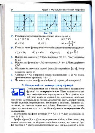 74 Розділ 1. Функцм, їхні властивості та графіки
:
 t ,
;
1 V '
чС М І * '
■ і
IW
’ і Тії і ^ 1
■ ; ■■і
; 1 ■ і- ; /м .!
"1 / ^
і і Уі ; 1
і ■! і І і
Л ■ ‘ 1
і
- т  *
f t-
і fVi] 1 У і ^
. . « 1 . ^
• І >*!
: ; ' . ‘
Рис. 70
3°. Графіки яких функцій симетричні відносно осі у:
а) J = Зх + 1; б)у = -х^; в) = х®;
r ) j = |x|; ґ ) з ' = 1; =
х -1
4°. Графіки яких функцій симетричні відносно початку координат:
а°)у = 3х б°)у = х^+1; в°) у =
X
5. Відомо, що функція у = f(x) є парною і Д2) = 1. Чому дорівнює
/( - 2)?
6. Відомо, що функція у = Дх) є непарною і Д-3) = 2.Чому дорівнює
ДЗ)?
7. Областю визначення парної функції є проміжок а; 4 . Чому
дорівнює число а?
8. Функція у = Дх) є парною і зростає на проміжку [1; 2]. Чи є вона
зростаючою на проміжку [-2; - 1]?
9. Чи може зростаюча функція бути: а) парною; б) непарною?
3. Неперервність і точки розриву функцій
Познайомимось ще з однією важливою властивістю
функції — неперервністю. Цією властивістю ми
вже неодноразово користувались. Так, деколи при
побудові графіка функції ми знаходили декілька
його точок і з’єднували їх лінією. Аналогічно діють, коли будують
графік функції, користуючись таблицею її значень. Виникає за­
питання, чи завжди можна так робити. Виявляється, що насам­
перед це залежить від того, чи буде функція неперервною або
розривною.
Розглянемо графіки функцій у = Дх) і у = g{x), зображені на
рис. 71 і 72.
Графік функції у = Дх) є нерозривною лінією, тобто такою, яку
можна накреслити, не відриваючи олівця від аркушу паперу. Гра­
фік функції у - g(x) такої властивості не має. Він розірваний у точці
 