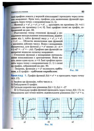 Корені ге-го степеня_____ 83
їхні графіки лежать у верхній півплощині і проходять через поча­
ток координат. Крім того, графіки усіх зазначених функцій про­
ходять через точку з координатами (1; 1).
функції у - х^, у = у = ... зростають на проміжку [0; +оо) і
спадають на проміжку (-о о ; 0 ]. їхні графіки схожі на графік, зо­
бражений на рис. 89.
Розглянемо тепер степеневі функції з не­
парними натуральними показниками, відмін­
ними від 1, тобто функції виду у = X?, у = 0^,
у = х', .... Областю визначення цих фзтікцій
є множина дійсних чисел. Вони е непарними.
Наприклад, для функції у = ос’ маємо: j ( - х) =
= {-хУ = - X®= - y(x). Графіки цих функцій си­
метричні відносно початку координат.
Степеневі функції з непарними натураль­
ними показниками е зростаючими. Вони ма­
ють лише один нуль: л: = 0. їхні графіки прохо­
дять через точку з координатами (1; 1) і схожі
на графік, зображений на рис. 90.
Зокрема, функцію у = х? називають кубіч­
ною, а Гї графік - кубічною параболою.
1
Рис. 90
П р іїк п а д 1. Графік функції f{x) = х^ + а проходить через точку
А(2; 17).
1) Знайти цю функцію, тобто число а.
2) Побудувати її графік.
3) Скільки коренів мас рівняння f(x) = 2; f{x) = - 2?
□ 1) Оскільки графік ф5тікції проходить через точку А(2; 17), то
координати цієї точки мають задовольняти рівняння f(x) = лґ*+ а,
а)
Рис. 91
 