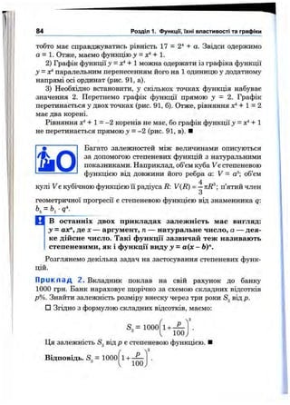 84 Розділ 1. функції, їхні властивості та графіки
тобто має справджуватись рівність 17 = 2^ + а. Звідси одержимо
а = 1. Отже, маємо функцію у + 1.
2) Графік функції у = х*+1 можна одержати із графіка функції
у = х^ паралельним перенесенням його на 1 одиницю у додатному
напрямі осі ординат (рис. 91, а).
3) Необхідно встановити, у скількох точках функція набуває
значення 2. Перетнемо графік функції прямою у = 2. Графік
перетинається у двох точках (рис. 91,6). Отже, рівняння лґ*+ 1 = 2
мас два корені.
Рівняння + 1 = -2 коренів не має, бо графік функції у = х*+1
не перетинається прямою j = -2 (рис. 91, в). ■
Багато залежностей між величинами описуються
за допомогою степеневих функцій з натуральними
показниками. Наприклад, об’єм куба Ує степеневою
функцією від довжини його ребра а: V = а®; об’єм
4
кулі V є кубічною функцією їі радіуса R: V(R) = —kR^; п’ятий член
З
геометричної прогресії е степеневою функцією від знаменника q:
В останніх двох прикладах залежність має вигляд:
у = ах", де X— аргумент, п — натуральне число, а — дея­
ке дійсне число. Такі функції зазвичай теж називають
степеневими, як і функції виду у = а(х - Ь)".
Розглянемо декілька задач на застосування степеневих функ­
цій.
П р и к п а д 2. Вкладник поклав на свій рахунок до банку
1000 грн. Банк нараховує щорічно за схемою складних відсотків
р%. Знайти залежність розміру внеску через три роки Sg від р.
□ Згідно з формулою складних відсотків, маємо;
S3= 1000 1 + -
100J
Ця залежність S від р є степеневою функцією.
Відповідь. S„ = 1000 1+ Р
100
 