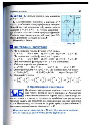 Корені п-го степеня 85
Приклад 3. Скільки коренів має рівняння
a;5+ X - l = 0?
□ Переписавши рівняння у вигляді х® =
=1 - X, розв’яжемо задачу графічним методом.
В одній системі координат побудуємо графіки
функцій у = і у = 1 - X. Корені рівняння -
це абсциси спільних точок графіків функцій.
Графіки перетинаються в одній точці (рис. 92).
Отже, рівняння має один корінь.■
Відповідь. Один.
Д і^пнтрольні запитання
1°. Чи перетинає графік функції y = xt^пряма:
а) X = 0; б) X = 100; в) х = - 1000; г) j = 10; ґ) 3/ = - 1?
2°. Чи перетинає графік функції у = х®пряма:
а) X = 0; б) X = 100; в) х = -1000; г) у = 10; і) у = -1?
3. Які властивості функцій у - осЧу = ^ г спільними?
4. Скільки коренів має рівняння:
а)х" = 2; б)х2 = -3; в)х® = -7; г)хЧ = И ?
5. Дано функції Дх) = х®і g{x) - х^^. Що більше: нуль чи число:
а) Д-5) •Я-7); б) /(-10) - Д-20); в) ^(-10) - ^(-20)?
6. Порівняйте числа:
а)
7
v5/
б)
6
;в) ; г)
v6.
2. Поняття кореня п-го степеня
Як відомо, квадратним коренем з числа а назива­
ють число, квадрат якого дорівнює а. Аналогічно
визначається поняття кореня довільного натураль­
ного степеня п з числа а. Це поняття необхідне для розв’язання
багатьох задач, що зводяться до знаходження коренів рівняння
X" = а. Наприклад, знаходження сторони куба х за його об’ємом V
зводиться до розв’язання рівняння X®= V.
Коренем п-го степеня (п є N, п > 1J з числа а назива­
ється число, п-ий степінь якого дорівнює а.
 