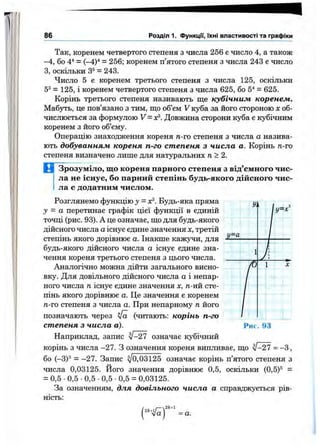 86 Розділ 1. ФункцГі, їхні властивості та графіки
Так, коренем четвертого степеня з числа 256 є число 4, а також
-4, бо 4^ = (—4)^ = 256; коренем п’ятого степеня з числа 243 є число
З, оскільки З®= 243.
Число 5 є коренем третього степеня з числа 125, оскільки
5^ = 125, і коренем четвертого степеня з числа 625, бо 5^ = 625.
Корінь третього степеня називають ще кубічним коренем.
Мабз^'ь, це пов’язано з тим, що об’єм V куба за його стороною х об­
числюється за формулою V = o^. Довжина сторони куба є кубічним
коренем з його об’єму.
Операцію знаходження кореня п.-го степеня з числа а назива­
ють добуванням кореня п-го степеня з числа а. Корінь п-го
степеня визначено лише для натуральних п>2.
В Зрозуміло, що кореня парного степеня з від’ємного чис­
ла не існує, бо парний степінь будь-якого дійсного чис­
ла є додатним числом.
Розглянемо функцію у = я^. Будь-яка пряма
у = а перетинає графік цієї функції в єдиній
точці (рис. 93). А це означає, що для будь-якого
дійсного числа аіснує єдине значення х, третій
степінь якого дорівнює а. Інакше кажучи, для
будь-якого дійсного числа а існує єдине зна­
чення кореня третього степеня з цього числа.
Аналогічно можна дійти загального висно­
вку. Для довільного дійсного числа а і непар­
ного числа п існує єдине значення х, д-ий сте­
пінь якого дорівнює а. Це значення є коренем
д-го степеня з числа а. При непарному п його
позначають через Va (читають: корінь п-го
степеня з числа а).
Наприклад, запис ^-27 означає кубічний
корінь з числа -27. З означення кореня випливає, що ^-27 = -З ,
бо І-ЗУ = -27. Запис ^0,03125 означає корінь п’ятого степеня з
числа 0,03125. Його значення дорівнює 0,5, оскільки (0,5)® =
= 0,5 •0,5 •0,5 •0,5 •0,5 = 0,03125.
За означенням, для довільного числа а справджується рів­
ність:
у.
у=а
■ 1 -
І
1 X
Рис. 93
2^+1
= а.
 