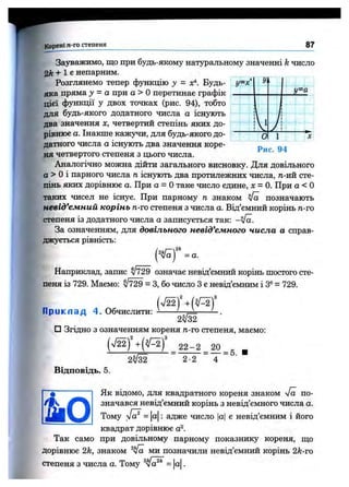 Корені n -го степеня 87
У=х^
Уі
у = а
)
Г
0 1
Зауважимо, що при будь-якому натуральному значенні k число
+ 1 є непарним.
Розглянемо тепер функцію у = х!^. Будь-
яка пряма у = а при а > Оперетинає графік
цієї функції у двох точках (рис. 94), тобто
для будь-якого додатного числа а icHjTOTb
два значення х, четвертий степінь яких до­
рівнює а. Інакше кажучи, для будь-якого до­
датного числа а icHjooTb два значення коре­
ня четвертого степеня з цього числа.
Аналогічно можна дійти загального висновку. Для довільного
а > Оі парного числа п існз^оть два протилежних числа, п-ий сте­
пінь яких дорівнює а. При а = Отаке число єдине, л: = 0. При а < О
таких чисел не існує. При парному п знаком ^ позначають
невід’ємний корінь п-го степеня з числа а. Від’ємний корінь п-го
степеня із додатного числа а записується так: -Va.
За означенням, для довільного невід’ємного числа а справ­
джується рівність:
Рис. 94
= а.
Наприклад, запис ^729 означає невід’ємний корінь шостого сте­
пеня із 729. Маємо: ^729 = З, бо число З є невід’ємним і З®= 729.
П р и к п а д 4. Обчислити:
□ Згідно з означенням кореня м-го степеня, маємо:
(л /^ ) 2 2 -2 20
2-2
■= 5.
Відповідь. 5.
Як відомо, для квадратного кореня знаком л/а по­
значався невід’ємний корінь з невід’ємного числа а.
Тому = а : адже число |а| є невід’ємним і його
квадрат дорівнює а^.
Так само при довільному парному показнику кореня, ш;о
дорівнює 2k, знаком ми позначили невід’ємний корінь 2k-ro
степеня з числа а. Тому = |а|.
 
