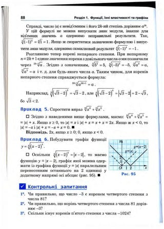 88 Розділ 1. Функцм, їхні властивості та графіки
Справді, число ає невід’ємним і його 2k-vm стеїгінь дорівнює а^*‘.
У цій формулі не можна випускати знак модуля, інакше для
від’ємних значень а одержимо неправильні результати. Так,
yj{~iy = і/ї = 1. Якщо ж скористатися зазначеною формулою і випус­
тити знак модуля, одержимо помилковий результат ^ (-1)'* = - 1 .
Розглянемо тепер корені непарного степеня. При непарному
n= 2k+l єдине значення кореня з довільного числа ами позначали
через %/а . Згідно з означенням, ^ = 5, ^(-5)® = -5, /а® = а,
= а і т. д. для будь-якого числа а. Таким чином, для коренів
непарного степеня справджується формула:
2к+1І2к+1 „<Іа = а .
Наприклад, = л/з - 2 , але - 2| = VS-2 = 2 - /з,
бо /з < 2.
П ри кл ад 5. Спростити вираз -І-л/ї? .
□ Згідно з наведеними вище формулами, маємо: =
= |x|+ X. Якщо X > О, то |д:1= X і |л:|+ л: = л: + X = 2х. Якщо ж х < О, то
|х|= -X і |x|+ X = -X + X = 0. ■
Відповідь. 2х, якщо х > 0; О, якщо х < 0.
П ри кл ад 6 . Побудувати графік функції
У = Шх-2)
то маємо□ Оскільки ^ ( х - 2) = х -2
функцію у = х-2, графік якої можна одер­
жати із графіка функції у - |х|паралельним
перенесенням останнього на 2 одиниці у
додатному напрямі осі абсцис (рис. 95). ■
Д і^пнтрольні запитання
1°. Чи правильно, що число -З є коренем четвертого степеня з
числа 81?
2°. Чи правильно, що корінь четвертого степеня з числа 81 дорів­
нює -З?
3°. Скільки існує коренів п’ятого степеня з числа -1024?
 