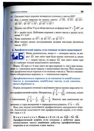 4°. Скільки Існує коренів четвертого степеня з числа 625?
5°. Які з даних виразів не мають змісту: V-16; ^-27; ^(-2)^;
6. Відомо, що об’єм V кулі обчислюється за формулою У = — , де
З
R — радіус кулі. Кубічним коренем з якого числа е радіус кулі,
якщо V = 4,5?
7. Чому дорівнює: а) б) ^(-7)®; в) ?
8*. Між якими двома послідовними цілими числами міститься
число yJlE?
3. Арифметичний корінь л-го степеня та його властивості
9 ^ ■"1 Вище зазначалось, якщо п — непарне число, то ви-
раз Va має зміст при будь-якому значенні а; якщо
Корені ге-го степеня________________________________________________________________________ М
п — парне число, то вираз <Іа має зміст лище при
а > Оі набуває тільки невід’ємного значення.
Вираз у[а при а > Омає зміст як при парному п, так і при непар­
ному п, і значення цього виразу є невід’ємним числом. Його назива­
ють арифметичним коренем п-го степеня з числа а. Число аназива­
ється підкореневим виразом, п— показником кореня.
Арифметичним коренем п-го степеня із невід’ємного
числа а називають невід’ємне число, п-ий степінь
якого дорівнює а.
Корінь непарного степеня із від’ємного числа можна виразити че­
рез арифметичний корінь. Наприклад, >оскільки, згідно
з означенням, ~ Взагалі, при довільному до-
V 8 2 V8 2
датному а і при непарному п справджується рівність ^ —а =—у [а .
Нам уже відомі властивості арифметичного квадратного коре­
ня. Аналогічні властивості має арифметичний корінь п-го степе­
ня і при п>2.
В л а с т и в і с т ь ! . Якщо а > Оі 6 > О, то yfab = л/а ■Vb.
Арифметичний корінь п-го степеня з добутку двох
невід’ємних чисел дорівнює добутку арифметичних
коренів п-го степеня з цих чисел.
 