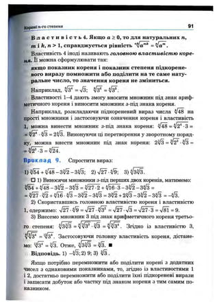В л а с т и в і с т ь 4. Якщо а > О, то для натуральних п,
т і k, п > 1, справджується рівність "V a'"* = л[а^.
Властивість 4 іноді називають головною властивістю коре-
кя. Її можна сформулювати так;
якщо показник кореня і показник степеня підкорене­
вого виразу помножити або поділити на те саме нату­
ральне число, то значення кореня не зміниться.
Наприклад, ^ = S ; ^ = ^ .
Властивості 1-4 дають змогу вносити множник під знак ариф­
метичного кореня і виносити множник з-під знака кореня.
Наприклад, розкладаючи підкореневий вираз числа ^48 на
прості множники і застосовуючи означення кореня і властивість
1, можна винести множник з-під знака кореня: ^48 = ^2* -З =
= ^ = 2у/з. Виконуючи ці перетворення у зворотному поряд­
ку, можна внести множник під знак кореня: 2^ = /^ ■^3 =
П р и к л а д 9. Спростити вираз:
1 )^ М + ^ 4 8 -3 ^ -3 ^ 3 ; 2 )ч /^ -^ 9 ;
□ 1) Виносячи множники з-під перших двох коренів, матимемо:
^ - н ^ 4 8 - 3 ^ - 3 ^ 3 = ^ 2 7 -2 -ь ^ 1 6 * 3 -3 ^ -3 ^ 3 =
= ^ - ^ - ь ^ ї б ^ З - 3 ^ - 3 ^ 3 = 3 ^ 2 - ( - 2 ^ 3 - 3 ^ - 3 ^ 3 = -^ 3.
2) Скориставшись головною властивістю кореня і властивістю
1, одержимо: V 27-W = V ^-V 3^ = V ^ - V 3 = V 2 ^ = V8l = 9.
3) Внесемо множник з під знак арифметичного кореня третьо­
го степеня: V sW = Згідно із властивістю З,
Застосовуючи головну властивість кореня, дістане­
мо: Отже, ■
Відповідь. 1) -^3; 2) 9; 3) ^ .
Якщо потрібно перемножити або поділити корені з додатних
чисел з однаковими показниками, то, згідно із властивостями 1
і 2, достатньо перемножити або поділити їхні підкореневі вирази
і записати добуток або частку під знаком кореня з тим самим по­
казником.
Корені п-го степеня__________________________________ ^
 