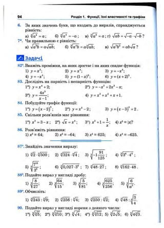 6. За яких значень букв, що входять до виразів, справджується
рівність:
а) = а ; б) у[а^ = -а ; в) sfa^ = а ; г) [аЬ = ?
7*. Чи правильною є рівність;
а) л/а^ = а[аЬ; б) = a^fab; в) = оЬл/а ?
І Ш Задачі
82°. Вкажіть проміжки, на яких зростає і на яких спадає функція:
1 )у = х^; 2 )у = х^-, =
4 )у = -х*-, 5 )y = a- xf -, 6 ) y = (x + 2f.
83. Дослідіть на парність і непарність функцію:
Г ) у = х^+2; 2°) у = -х^+2х^-х;
4г®
3°)з' = ------ ; 4) :У= л : ® +JC+1.
х - 1
84. Побудуйте графік функції:
l “)>- = ( x - 2f ; 2°)у = х^-2- 3 ) у = { х - З У + 2 .
85. Скільки розв’язків має рівняння:
Г ) х ^ = 3 - х ; 2°)sfx=x*- 3°)x®+l = i ; 4) = |л:|?
X
86. Розв’яжіть рівняння:
1)хЗ = 64; 2)^3 = -64; 3) = 625; 4)х" = -625.
94 Р о зд іл і. ФункцГі, їхні властивості та графіки
87°. Знайдіть значення виразу:
1 ) ^ - ^ 5 0 0 ; 2 ) V 3 ^ V i; 3) J-1— ; 4) ^3®-4® ;
V iZo
5 ) ^ ; 6) ^0,027-3® ; 7) ^48-27; 8) ^162-48.
88°. Подайте вираз у вигляді дробу:
1) ? 2)
V27
89°. Обчисліть:
Ч і - ’
1) 2) 3) : ^ ; 4) ^ : з
4
90. Подайте вираз у вигляді кореня з деякого числа:
1°) фіЕ; 2°) ФІЇО; 3°) 4°) 5) 6)
 