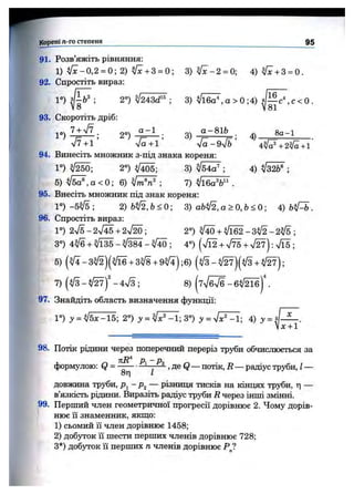 Корені п-го степеня 95
91. Розв’яжіть рівняння:
1) V ^ -0,2 = 0; 2) ^ + 3 = 0; 3 ) ^ - 2 = 0; 4) ^ + 3 = 0.
92. Спростіть вираз:
1° ) з Ц ^ ; 2°) ^ /2 4 ^ ; 3) ^ / ї ^ , а > 0 ; 4 ) ^ 1 ^ , с < 0 .
93. Скоротіть дріб:
2°) 3)
а-8іЬ
4).
8 а -1
%/?+1 л/а+1 [а-9у/Ь 4^ ^ +2^ +1
94. Винесіть множник з-під знака кореня:
1°) 2°) Vi05; 3) ^ /б 4 ^ ; 4) ;
5) ^ , а < 0 ; 6) ; 7) Vl6a®6" .
95. Внесіть множник під знак кореня:
Г ) - 5 ^ 5 ; 2 ) Ь ^ , Ь < 0 ; 3) аЬІІ2,а>0,Ь<0-, А) ЬіГь.
96. Спростіть вираз:
1°) 2^/5-2^/45 + 2^ /^ ; 2°) ^ + V l 6 2 - 3 ^ - 2 ^ ;
3°) 4 ^ + ^ / ї ^ - ^ / Ш - ^ - , 4°) (n/12 + n/T5 + л/2?): л/Ї5 ;
5) ( ^ - 3 ^ ) ( ^ + 3^8 + 9 ^ ) ;6 ) ( # - ^ ) ( V 3 + V27);
7) (V3 - - 4^3 ; 8) .
97. Знайдіть область визначення функції:
Г ) у = ІІ5х-15; 2°) у = ^ [^ ^ ;3 °) 3^= 7 ? ^ ; 4) у = } [ ^ .
Іх+ 1
98. Потік рідини через поперечний переріз тр5^и обчислюється за
формулою: Q = —------- - ^ , де Q— потік, і? — радіус труби, І—
8г| І
довжина труби, Р-^-р^ — різниця тисків на кінцях труби, ті —
в’язкість рідини. Виразіть радіус труби R через інші змінні.
99. Перший член геометричної прогресії дорівнює 2. Чому дорів­
нює її знаменник, якщо:
1) сьомий її член дорівнює 1458;
2) добуток 11шести перших членів дорівнює 728;
З*) добірок її перших п членів дорівнює Р ?
 