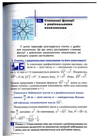 Степеневі функції
з раціональними
показниками
..•'V
S
у цьому параграфі розглядається степінь з дробо­
вим показником. Це дає змогу досліджувати степеневі
функції з довільними раціональними показниками, які
знаходять широке застосування.
1. Степінь з раціональним показником та його властивості
Із означення арифметичного кореня випливає, що
коли т — ціле число, п — натуральне і т ділиться
на п, то при а > Осправджується рівність: = а . Наприклад,
35 36
^ = 3бо (з’ ) =3“ З іншого боку, 3"=3 =. Отже, ^ = 3 ^.
ПІ -
Цілком природним є бажання формулу va™ =a'^ взяти за озна­
чення степеня з раціональним показником, тобто для довільних
цілих т і натуральних п> 1.
Степенем додатного числа а з раціональним показ­
ником де т — ціле число, п — натуральне, більше
п
від одиниці, називається число fa^.
Позначення степеня додатного числа а з раціональним показни­
ком — звичайне: а " . За означенням, а " = ■Так, 8®= ^ = 2;
п
27‘ з = 3J - = і .
27' 9
Ц Умоваа>0 викликана тим, що степені з раціональними по­
казниками визначені за допомогою операції добування ко­
реня, яка не завжди виконується для від’ємних чисел.
'J Математика, 10 кл.
 