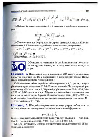 2) Згідно із властивостями 4 і 5 степеня з дробовим показни­
ком:
і і 1
123-63
1
93
12-6
9
= 83 = 2.
3) Скориставшись формулою квадрата суми двох виразів і влас­
тивостями 1 і З степеня з дробовим показником, одержимо:
(і + 2°’5 - 2‘'^ = 1+ 2 ■2°'^ + (2°’®)' - 2'-' = 1+ 2^"°’®+ - 2^■®=
l + 2^’®+2-2^•® =3. ■
Відповідь. 1) 10; 2) 2; 3) 3.
Обчислення степенів із раціональними показни­
ками зручно виконувати за допомогою калькуля­
тора.
П р и к л а д 2. Населення міста нараховує 225 тисяч мешканців
і зростає щорічно на 3% у порівнянні з попереднім роком. Яким
стане населення міста через 5 років?
□ Населення міста ш;орічно збільшується в 1,03 рази, і через
рік воно нарахов5^атиме 225-1,03 тисяч чоловік. За наступний рік
воно знову збільшитьсяв 1,03 рази і дорівнюватиме 225 1,03-1,03 =
= 225 •(1,03)® тисяч чоловік. Міркуючи аналогічно, дістанемо, ш;о
населення міста через 5 років збільшиться до 225 (1,03)® « 261 ти­
сячі чоловік. Для обчислень ми скористались калькулятором. ■
Відповідь. » 261 тис.
П р и к л а д 3. Швидкість проникнення води у ґрунт обчислюєть­
ся за допомогою експериментально встановленої формули:
_і
v = lb+ bt
де D— швидкість проникнення води у ґрунт, мм/год; t — час, год.
Знайдіть значення v при t = 0,1; 0,2; 0,5; 1,0; 2,0; 5,0.
□ Для обчислень можна скористатися калькулятором. В ре­
зультаті дістанемо:
7*
 