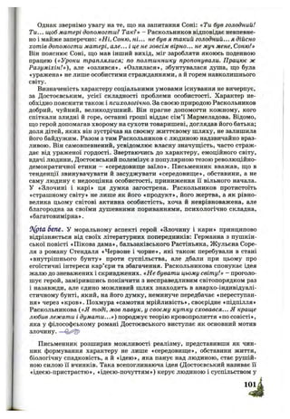 Однак звернімо увагу на те, що на запитання Соні: «Ти був голодний!
Ти... щоб матері допомогти? Так?» - Раскольников відповідає невпевне­
но і майже заперечно: «Ні, Соню, ні... не був я такий голодний... я дійсно
хотів допомогти матері, але... і це не зовсім вірно... не муч мене. Соню!»
Він пояснює Соні, що мав інший вихід, міг заробляти якоюсь поденною
працею («Уроки траплялися; по полтиннику пропонували. Працює ж
Разуміхін!»), але «озлився». «Озлилася», збунтувалася душа, що була
«уражена» не лише особистими стражданнями, а й горем навколишнього
світу.
Визначеність характеру соціальними умовами існування не вичерпує,
за Достоєвським, усієї складності проблеми особистості. Характер не­
обхідно пояснити також і психологічно. За своєю природою Раскольников
добрий, чуйний, великодушний. Він прагне допомогти кожному, кого
спіткали злидні й горе, останні гроші віддає сім’ї Мармеладова. Відомо,
що герой допомагав хворому на сухоти товаришеві, доглядав його батька;
доля дітей, яких він зустрічав на своєму життєвому шляху, не залишила
його байдужим. Разом з тим Раскольников є людиною надзвичайно враз­
ливою. Він самовпевнений, усвідомлює власну значущість, часто страж­
дає від ураженої гордості. Звертаючись до характеру, емоційного світу,
вдачі людини, Достоєвський полемізує з популярною тезою революційно-
демократичної етики - «середовище заїло». Письменник вважав, що в
тенденції звинувачувати й засуджувати «середовище», обставини, а не
саму людину є недооцінка особистості, приниження її вільного начала.
У «Злочині і карі» ця думка загострена. Раскольников протистоїть
«страшному світу» не лише як його «продукт», його жертва, а як рівно­
велика цьому світові активна особистість, хоча й неврівноважена, але
благородна за своїми душевними пориваннями, психологічно складна,
«багатовимірна».
tS(ptCl 6еп&. У моральному аспекті герой «Злочину і кари» принципово
відрізняється від своїх літературних попередників: Германна з пушкін-
ської повісті «Пікова дама», бальзаківського Растіньяка, Жульєна Соре-
ля з роману Стендаля «Червоне і чорне», які також перебували в стані
«внутрішнього бунту» проти суспільства, але дбали при цьому про
егоїстичні інтереси кар’єри та збагачення. Раскольникова спонукає ідея
жалю до зневажених і скривджених. «Не бувати цьому світу!» - проголо­
шує герой, замірившись покінчити з несправедливим світопорядком раз
і назавжди, але єдино можливий шлях знаходить в анархо-індивідуалі-
стичному бунті, який, на його думку, неминуче передбачає «переступан­
ня» через «кров». Похмура «самотня мрійливість», своєрідне «підпілля»
Раскольникова («Я тоді, мов павук, у своєму кутку сховався... Я краще
любив лежати і думати...») породжує теорію кровопролиття «по совісті»,
яка у філософському романі Достоєвського виступає як основний мотив
злочину. —
Письменник розширив можливості реалізму, представивши як чин­
ник формування характеру не лише «середовище», обставини життя,
біологічну спадковість, а й «ідею», яка панує над людиною, стає рушій­
ною силою її вчинків. Така всепоглинаюча ідея (Достоєвський називає її
«ідеєю-пристрастю», «ідеєю-почуттям») керує людиною і суспільством у
 