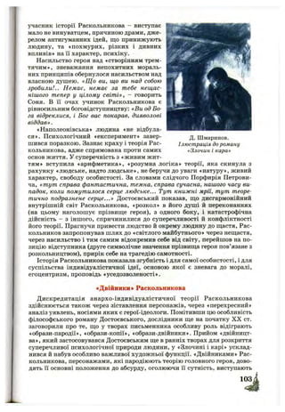 учасник історії Раскольникова - виступає
мало не винуватцем, причиною драми, дже­
релом антигуманних ідей, що принижують
людину, та «похмурих, різких і дивних
впливів» на її характер, психіку.
Насильство героя над «створінням трем­
тячим», зневажання непохитних мораль­
них принципів обернулося насильством над
власною душею. «Що ви, що ви над собою
зробили!.. Немає, немає за тебе нещас­
нішого тепер у цілому світі», - говорить
Соня. В її очах учинок Раскольникова є
рівносильним боговідступництву: «Ви од Бо­
га відреклися, і Бог вас покарав, дияволові
віддав».
«Наполеонівська» людина «не відбула­
ся». Психологічний «експеримент» завер­
шився поразкою. Зазнає краху і теорія Рас­
кольникова, адже спрямована проти самих
основ життя. У суперечність з «живим жит­
тям» вступила «арифметика», «розумна логіка» теорії, яка скинула з
рахунку «людське, надто людське», не беручи до уваги «натуру», живий
характер, свободу особистості. За словами слідчого Порфирія Петрови­
ча, «тут справа фантастична, темна, справа сучасна, нашого часу ви­
падок, коли намутилося серце людське... Тут книжні мрії, тут теоре­
тично подразнене серце...» Достоєвський показав, що дисгармонійний
внутрішній світ Раскольникова, «розкол» в його душі й переконаннях
(на цьому наголошує прізвище героя), з одного боку, і катастрофічна
дійсність - з іншого, спричинилися до суперечливості й конфліктності
його теорії. Прагнучи привести людство й окрему людину до щастя, Рас-
кольников запропонував шлях до «світлого майбутнього» через нещастя,
через насильство і тим самим відокремив себе від світу, перейшов на по­
зицію відступника (друге символічне значення прізвища героя пов’язане з
розкольництвом), прирік себе на трагедію самотності.
Історія Раскольникова показала згубність і для самої особистості, і для
суспільства індивідуалістичної ідеї, основою якої є зневага до моралі,
егоцентризм, проповідь «уседозволеності».
Д. Шмаринов.
Ілюстрація до роману
«Злочин і кара»
«Двійники» Раскольникова
Дискредитація анархо-індивідуалістичної теорії Раскольникова
здійснюється також через зіставлення персонажів, через «перехресний»
аналіз уявлень, носіями яких є герої-ідеологи. Помітивши цю особливість
філософського роману Достоєвського, дослідники ще на початку X X ст.
заговорили про те, що у творах письменника особливу роль відіграють
«образи-пародії», «образи-копії», «образи-двійники». Прийом «двійницт-
ва», який застосовувався Достоєвським ще в ранніх творах для розкриття
суперечливої психологічної природи людини, у «Злочині і карі» усклад­
нився й набув особливо важливої художньої функції. «Двійниками» Рас­
кольникова, персонажами, які пародіюють теорію головного героя, дово­
дять її основні положення до абсурду, оголюючи її сутність, виступають
 