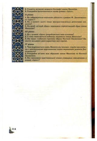 k “
2. Укажіть нетипові моменти біографії князя Мишкіна. /
3. Розкрийте багатозначність назви роману «Ідіот».
II рівень
1. Як зображується соціальна дійсність у романі Ф. Достоєвсько-
го «Ідіот»?
2. Як у сюжеті цього твору використовуються детективні еле­
менти?
3. На який «вічний образ» переважно зорієнтований образ князя
Мишкіна?
III рівень
1. Як у романі «Ідіот» розробляється тема кохання?
2. У чому виявляється найвища людяність князя Мишкіна?
3. Що надає глибокого трагізму образу Настасії Пилипівни? Ви­
значте засадничі риси характеру цієї героїні.
IV рівень
1. Чим відрізняється князь Мишкін від типових «героїв-ідеологів»,
що є центральними персонажами інших вершинних романів Дос-
тоєвського?
2. Розкрийте зв’язок між образами князя Мишкіна та Настасії
Пилипівни.
3. Які принципи християнської етики утверджує письменник у
романі «Ідіот»?
 